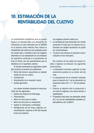 Estimación de la rentabilidad del cultivo 35
10.	ESTIMACIÓN DE LA
RENTABILIDAD DEL CULTIVO
La rentabilidad económica que se puede
esperar en Asturias para una plantación de
arándanos ha sido estimada por el SERIDA
en el estudio antes referido. Para valorar la
rentabilidad del cultivo se han analizado tanto
los costes fijos y variables como los ingresos
obtenidos en una explotación de una hectárea
de superficie, enfocada a la producción de
fruto en fresco, con las características que se
detallaron en el apartado anterior.
	 El estudio contempla los siguientes costes
fijos durante el periodo de explotación:
•	 Renta del terreno: suponiendo un alquiler
medio de una ha rustica.
•	 Contribución.
•	 Amortización de la inversión inicial.
•	 Gastos generales.
	 Los costes variables durante el mismo pe-
riodo son los siguientes:
•	 Gastos del sistema de Fertirriego.
•	 Fitosanitarios.
•	 Mano de obra para el cultivo.
•	 Mano de obra para la recolección.
•	 Gastos en transporte y embalajes.
•	 Refrigeración de los frutos, logística, co-
mercialización. Suponen el 9% del importe
bruto por hectárea.
	 Los ingresos vendrán dados por:
•	 La cantidad de fruto producido con interés
comercial. El fruto que no alcance los es-
tándares de calidad necesarios no podrá
ser comercializado.
•	 El precio que alcanza el producto comer-
cializado en los mercados.
	 Del análisis de los datos de costes to-
tales e ingresos se deducen las siguientes
conclusiones:
•	 La plantación comienza a generar un flujo
económico positivo en su tercer año de
vida.
•	 La recuperación de la inversión realizada
para la creación de 1 ha de plantación se
producirá entre el 6º y 7º año de explota-
ción.
•	 Entorno al séptimo año la producción y
con ello los ingresos y los coses tienden a
estabilizarse.
•	 El beneficio neto para una plantación adulta
de 1 ha, con las características descritas, es-
tará próximo a los 13.000 €.
 