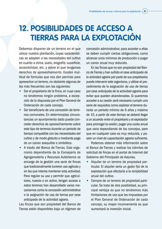 Posibilidades de acceso a tierras para la explotación 41
12.	POSIBILIDADES DE ACCESO A
TIERRAS PARA LA EXPLOTACIÓN
Debemos disponer de un terreno en el que
ubicar nuestra plantación, cuyas característi-
cas se adapten a las necesidades del cultivo
en cuanto a clima, suelo, orografía, superficie,
accesibilidad, etc. y sobre el que tengamos
derechos de aprovechamiento. Existen mul-
titud de formulas que nos dan permiso para
aprovechar un terreno,no obstante algunas de
las más frecuentes son las siguientes:
•	 Ser el propietario de la finca, en cuyo caso
no tendremos ningún problema, a excep-
ción de lo dispuesto por el Plan General de
Ordenación de cada concejo.
•	 Ser beneficiario de una concesión de terre-
nos comunales. En determinadas circuns-
tancias un ayuntamiento dado puede con-
ceder derechos de aprovechamiento sobre
este tipo de terrenos durante un periodo de
tiempo compatible con las necesidades del
cultivo y de modo gratuito o mediante pago
de un canon asequible o simbólico.
•	 A través del Banco de Tierras. Este orga-
nismo dependiente de la Consejería de
Agroganadería y Recursos Autóctonos se
encarga de la gestión una serie de fincas
que tradicionalmente tuvieron uso agrícola y
en las que intenta mantener esta actividad.
Para regular su uso y permitir que agricul-
tores, nuevos o en activo, tengan acceso a
estos terrenos han desarrollado varios me-
canismos como la concesión administrativa
o la asignación de uso de tierras por cese
anticipado de la actividad agraria.
Las fincas que son propiedad del Banco de
Tierras están disponibles bajo un régimen de
concesión administrativa; para acceder a ellas
se deben cumplir ciertas obligaciones, como
alcanzar unos mínimos de producción o pagar
un canon anual muy reducido.
	 En las fincas que no son propiedad del Ban-
co deTierras y han sufrido el cese anticipado de
la actividad agraria por parte de sus propietarios
puede intervenir este organismo,y utilizar el pro-
cedimiento de la asignación de uso de tierras
por cese anticipado de la actividad agraria para
evitar que queden abandonadas. Si queremos
acceder a su cesión será necesario cumplir una
serie de requisitos como explotar el terreno du-
rante un periodo mínimo de 6 años y máximo
de 10, a partir de este tiempo se deberá llegar
a un acuerdo entre el propietario y el explotador
para prorrogar la cesión; pagar una cuota anual
que varia dependiendo de los concejos, pero
que en cualquier caso es muy reducida, y po-
seer un nivel de capacitación agraria suficiente.
	 Podemos obtener más información sobre
el Banco de Tierras y realizar los trámites de
solicitud de fincas en el portal de Internet del
Gobierno del Principado de Asturias.
•	 Alquiler de un terreno de propiedad par-
ticular. El alquiler sería un gasto fijo de la
explotación que afectaría a la rentabilidad
anual del cultivo.
•	 Compra de un terreno de propiedad parti-
cular. Se trata de otra posibilidad, su prin-
cipal ventaja es que no tendremos más
limitaciones de uso que las impuestas por
el Plan General de Ordenación de cada
concejo, su mayor inconveniente es que
aumentará la inversión inicial.
 