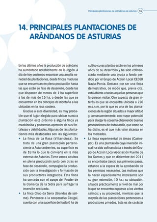 Principales plantaciones de arándanos de asturias 45
14.	PRINCIPALES PLANTACIONES DE
ARÁNDANOS DE ASTURIAS
En los últimos años la producción de arándano
ha aumentado notablemente en la región. A
día de hoy podemos encontrar una amplia va-
riedad de plantaciones, desde fincas maduras
que se encuentran en plena producción hasta
las que están en fase de desarrollo, desde las
que disponen de menos de 1 ha superficie
a las de más de 15 ha, o desde las que se
encuentran en los concejos de montaña a las
ubicadas en la rasa costera.
	 Gracias a esta diversidad, es muy proba-
ble que el lugar elegido para ubicar nuestra
plantación esté próximo a alguna finca ya
establecida y podremos aprender de sus for-
talezas y debilidades.Algunas de las planta-
ciones más destacadas son las siguientes:
•	 La finca de La Rasa (Villaviciosa). Se
trata de una gran plantación pertene-
ciente a Asturianberries, su superficie es
de 18 ha lo que la convierte en la más
extensa de Asturias. Tiene zonas adultas
en plena producción junto con otras en
fase de desarrollo, compagina la produc-
ción con la investigación y formación de
sus productores integrados. Esta finca
ha contado con el apoyo del Proder de
la Comarca de la Sidra para sufragar la
inversión realizada.
•	 La finca Chao da Serra (Grandas de sali-
me). Pertenece a la cooperativa Caxigal,
cuenta con una superficie de hasta 6 ha de
cultivo cuyas plantas están en los primeros
años de su desarrollo y ha sido cofinan-
ciada mediante una ayuda a fondo per-
dido por el Grupo de Acción Local CEDER
Navia-Porcia. Destaca por ser una finca
demostrativa, de modo que, previa cita,
está abierta a todas aquellas personas que
la quieran visitar. Otro aspecto de gran in-
terés es que se encuentra ubicada a 720
m.s.n.m. por lo que es una de las planta-
ciones de la región situadas a mayor altitud
y, consecuentemente, con mayor potencial
para alargar la cosecha obteniendo buenas
producciones de fruto tardío, que como se
ha dicho, es el que más valor alcanza en
los mercados.
•	 La finca experimental de Arnao (Castro-
pol). Es una plantación cuya inversión ini-
cial ha sido cofinanciada a través del Gru-
po de Acción Local Asociación Puente de
los Santos y que en diciembre del 2011
se encontraba dando sus primeros pasos,
estando a la espera de la aprobación de
los permisos necesarios. Los motivos que
la hacen especialmente interesante son
su gran extensión, 10 ha.; su ubicación,
situada prácticamente a nivel de mar por
lo que se encuentra expuesta a los vientos
salinos; y su propiedad, mientras que la
mayoría de las plantaciones pertenecen a
productores privados, ésta es de carácter
 