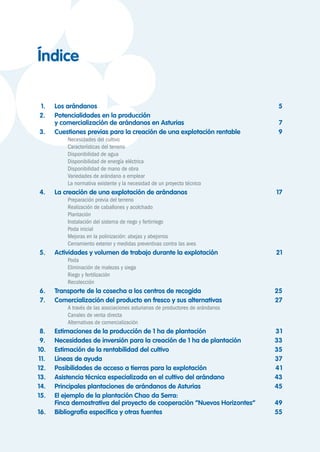 1.	 Los arándanos	 5
	2.	 Potencialidades en la producción
		 y comercialización de arándanos en Asturias	 7
	3.	 Cuestiones previas para la creación de una explotación rentable	 9
	 	 	 Necesidades del cultivo	
	 	 	 Características del terreno	
	 	 	 Disponibilidad de agua	
	 	 	 Disponibilidad de energía eléctrica
	 	 	 Disponibilidad de mano de obra	
	 	 	 Variedades de arándano a emplear	
	 	 	 La normativa existente y la necesidad de un proyecto técnico	
	4.	 La creación de una explotación de arándanos	 17
	 	 	 Preparación previa del terreno	
	 	 	 Realización de caballones y acolchado	
	 	 	 Plantación	
	 	 	 Instalación del sistema de riego y fertirriego	
	 	 	 Poda inicial	
	 	 	 Mejoras en la polinización: abejas y abejorros	
	 	 	 Cerramiento exterior y medidas preventivas contra las aves	
	5.	 Actividades y volumen de trabajo durante la explotación	 21
	 	 	 Poda	 	
	 	 	 Eliminación de malezas y siega	
	 	 	 Riego y fertilización	
	 	 	 Recolección	
	6.	 Transporte de la cosecha a los centros de recogida	 25
	7.	 Comercialización del producto en fresco y sus alternativas	 27
	 	 	 A través de las asociaciones asturianas de productores de arándanos	
	 	 	 Canales de venta directa	
	 	 	 Alternativas de comercialización	
	8.	 Estimaciones de la producción de 1 ha de plantación	 31
	9.	 Necesidades de inversión para la creación de 1 ha de plantación	 33
	10.	 Estimación de la rentabilidad del cultivo	 35
	11.	 Líneas de ayuda	 37
	12.	 Posibilidades de acceso a tierras para la explotación	 41
	13.	 Asistencia técnica especializada en el cultivo del arándano	 43
	14.	 Principales plantaciones de arándanos de Asturias	 45
	15.	 El ejemplo de la plantación Chao da Serra:
		 Finca demostrativa del proyecto de cooperación “Nuevos Horizontes”	 49
	16.	 Bibliografía específica y otras fuentes	 55
Índice
 