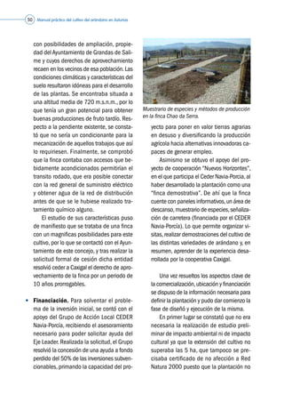 Manual práctico del cultivo del arándano en Asturias50
con posibilidades de ampliación, propie-
dad del Ayuntamiento de Grandas de Sali-
me y cuyos derechos de aprovechamiento
recaen en los vecinos de esa población.Las
condiciones climáticas y características del
suelo resultaron idóneas para el desarrollo
de las plantas. Se encontraba situada a
una altitud media de 720 m.s.n.m., por lo
que tenía un gran potencial para obtener
buenas producciones de fruto tardío. Res-
pecto a la pendiente existente, se consta-
tó que no sería un condicionante para la
mecanización de aquellos trabajos que así
lo requiriesen. Finalmente, se comprobó
que la finca contaba con accesos que be-
bidamente acondicionados permitirían el
transito rodado, que era posible conectar
con la red general de suministro eléctrico
y obtener agua de la red de distribución
antes de que se le hubiese realizado tra-
tamiento químico alguno.
	 	 El estudio de sus características puso
de manifiesto que se trataba de una finca
con un magnificas posibilidades para este
cultivo, por lo que se contactó con el Ayun-
tamiento de este concejo, y tras realizar la
solicitud formal de cesión dicha entidad
resolvió ceder a Caxigal el derecho de apro-
vechamiento de la finca por un periodo de
10 años prorrogables.
•	 Financiación. Para solventar el proble-
ma de la inversión inicial, se contó con el
apoyo del Grupo de Acción Local CEDER
Navia-Porcía, recibiendo el asesoramiento
necesario para poder solicitar ayuda del
Eje Leader. Realizada la solicitud, el Grupo
resolvió la concesión de una ayuda a fondo
perdido del 50% de las inversiones subven-
cionables, primando la capacidad del pro-
yecto para poner en valor tierras agrarias
en desuso y diversificando la producción
agrícola hacia alternativas innovadoras ca-
paces de generar empleo.
	 	 Asimismo se obtuvo el apoyo del pro-
yecto de cooperación “Nuevos Horizontes”,
en el que participa el Ceder Navia-Porcia,al
haber desarrollado la plantación como una
“finca demostrativa”. De ahí que la finca
cuente con paneles informativos,un área de
descanso,muestrario de especies,señaliza-
ción de carretera (financiada por el CEDER
Navia-Porcía). Lo que permite organizar vi-
sitas,realizar demostraciones del cultivo de
las distintas variedades de arándano y, en
resumen, aprender de la experiencia desa-
rrollada por la cooperativa Caxigal.
	 	 Una vez resueltos los aspectos clave de
la comercialización,ubicación y financiación
se dispuso de la información necesaria para
definir la plantación y pudo dar comienzo la
fase de diseñó y ejecución de la misma.
	 	 En primer lugar se constató que no era
necesaria la realización de estudio preli-
minar de impacto ambiental ni de impacto
cultural ya que la extensión del cultivo no
superaba las 5 ha, que tampoco se pre-
cisaba certificado de no afección a Red
Natura 2000 puesto que la plantación no
Muestrario de especies y métodos de producción
en la finca Chao da Serra.
©Caxigal
 