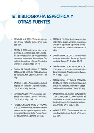 Bibliografía específica y otras fuentes 55
16.	BIBLIOGRAFÍA ESPECÍFICA Y
OTRAS FUENTES
•	 BAÑADOS, M. P. 2007. “Poda del aránda-
no”. Revista Frutícola. Curicó. Nº 3: págs.
116-124.
•	 CAYOTA, S. 2007. Arándanos, plan de re-
fuerzo de la competitividad (PRC). Progra-
ma de competitividad de conglomerados
y cadenas productivas. Ministerio de Ga-
nadería, Agricultura y Pesca. República
Oriental de Uruguay. Págs. 57-74.
•	 CIORDIA, M., GARCÍA RUBIO, J. C.Y GARCÍA
GONZÁLEZ-DE LENA, G. 2007. El cultivo
del arándano. KRK Ediciones. Oviedo. 120
págs.
•	 DASTRES, R. 2007.“Análisis comercial del
negocio del arándano”. Revista Frutícola.
Curicó. Nº 3. págs. 96-100.
•	 ESPÍNDOLA L. 2007.“Producción de arán-
danos en California”. Revista Frutícola.
Curicó. Nº 3: págs. 104-116.
•	 FORBES, P., MANGAS RAMIS, E.Y PAGANO,
N.2009.Producción de arándanos.Diseño
y evaluación de proyectos agroindustriales.
Universidad Nacional de La Pampa, Facul-
tad de Agronomía,Argentina. 67 págs.
•	 GARCÍA,M.E.Inédito.Blueberry production
en the home garden.University ofArkansas.
Division of agriculture. Agriculture and na-
tural resources. University of Arkansas. 4
págs.
•	 GARCÍA RUBIO, J. C. 2011. “El cultivo del
arándano en Asturias”. Tecnología Agroali-
mentaria. Oviedo. Nº 9: págs. 13-20.
•	 GARCÍA RUBIO, J. C. Y CIORDIA, M. 2006.
“Estudio económico del cultivo del arán-
dano”. TecnologíaAgroalimentaria. Oviedo.
Nº 3: págs. 14-22.
•	 GARCÍA RUBIO, J.C. Y GARCÍA GONZÁLEZ-
DE LENA, G. Inédito. Orientaciones para el
cultivo del arándano. Proyecto de Coope-
ración Nuevos Horizontes.Oviedo.32 págs.
•	 GARCÍA RUBIO, J.C.,GARCÍA GONZÁLEZ-DE
LENA, G.Y CIORDIA, M. 2009.“Cambio de
variedad en el cultivo del arándano me-
diante el injerto”. Tecnología Agroalimen-
taria. Oviedo. Nº 6: págs. 15-18.
•	 MARCEL,C.2007.“Productores de aránda-
nos”. Revista Frutícola. Curicó. Nº 3: págs.
100-104.
 