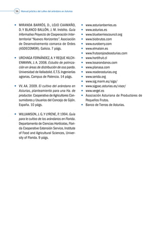 Manual práctico del cultivo del arándano en Asturias56
•	 MIRANDA BARRÓS, D., LOJO CAAMAÑO,
D. Y BLANCO BALLÓN, J. M. Inédito. Guía
Informativa Proyecto de Cooperación Inter-
territorial “Nuevos Horizontes”.Asociación
de Desenvolvemento comarca de Ordes
(ASDECOMOR). Galicia. 7 págs.
•	 URCHAGA FERNÁNDEZ,A.Y REQUE KILCH-
ENMANN, J. A. 2008. Estudio de poliniza-
ción en áreas de distribución de oso pardo.
Universidad de Valladolid. E.T.S. Ingenierías
agrarias. Campus de Palencia. 14 págs.
•	 VV. AA. 2009. El cultivo del arándano en
Asturias, planteamiento para una Ha. de
productor. Cooperativa deAgricultores Con-
sumidores y Usuarios del Concejo de Gijón.
España. 10 págs.
•	 WILLIAMSON, J. G.Y LYRENE, P. 1994. Guía
para le cultivo de los arándanos en Florida.
Departamento de Ciencias Hortícolas,Flori-
da Cooperative Extensión Service, Institute
of Food and Agricultural Sciences, Univer-
sity of Florida. 9 págs.
•	 www.asturianberries.es
•	 www.asturias.es
•	 www.blueberriescouncil.org
•	 www.biobrutos.com
•	 www.euroberry.com
•	 www.elmalain.es
•	 www.frutosrojosdeasturias.com
•	 www.hortifruit.cl
•	 www.losarandanos.com
•	 www.planasa.com
•	 www.readerasturias.org
•	 www.serida.org
•	 www.sig.marm.es/siga/
•	 www.sigpac.asturias.es/visor/
•	 www.vergel.es
•	 Asociación Asturiana de Productores de
Pequeños Frutos.
•	 Banco de Tierras de Asturias.
 