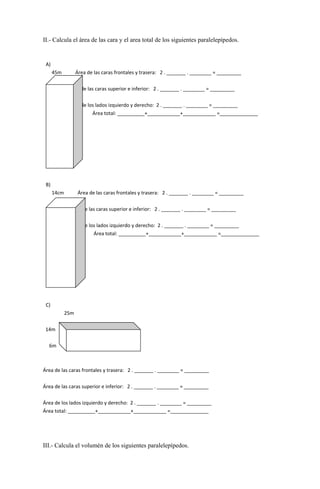 II.- Calcula el área de las cara y el area total de los siguientes paralelepípedos.
A)
45m Área de las caras frontales y trasera: 2 . _______ . ________ = _________
Área de las caras superior e inferior: 2 . _______ . ________ = _________
Área de los lados izquierdo y derecho: 2 . _______ . ________ = _________
Área total: __________+____________+____________ =______________
68m
30m
B)
14cm Área de las caras frontales y trasera: 2 . _______ . ________ = _________
Área de las caras superior e inferior: 2 . _______ . ________ = _________
Área de los lados izquierdo y derecho: 2 . _______ . ________ = _________
Área total: __________+____________+____________ =______________
34cm
5cm
C)
25m
14m
6m
Área de las caras frontales y trasera: 2 . _______ . ________ = _________
Área de las caras superior e inferior: 2 . _______ . ________ = _________
Área de los lados izquierdo y derecho: 2 . _______ . ________ = _________
Área total: __________+____________+____________ =______________
III.- Calcula el volumén de los siguientes paralelepípedos.
 