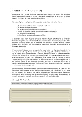 9
5.- EL SER (“El ser se dice de muchas maneras”)
Definir algo es difícil. No hay en todo el diccionario, seguramente, una palabra que resulte tan
complicada de definir como esta: “el ser”. Aristóteles, afirmaba que “el ser se dice de muchas
maneras, eso quiere decir que tiene muchos sentidos.
El ser es analógico, por ello, Aristóteles establece seis sentidos al referirse al ser.
1.-El ser, en un sentido esencial, es decir, la substancia.
2.-El ser, en un sentido accidental.
3.-El ser, en un sentido dinámico (potencia /acto)
4.- el ser, en un sentido causal (no existe el azar en la naturaleza).
5.-El Ser Supremo o Divinidad.
6.- El ser lógico, como verdadero o como falso.
Es la realidad vista desde muchos sentidos o maneras. Y para este filosofo, el ser tendrá
diferentes categorías, o si hablamos en términos informáticos diferentes propiedades. Estas
diferentes categorías podrán ser de diferente tipo: sustancia, cualidad, relación, tiempo,
situación. Pero Aristóteles nos dirá que existe una realidad primera a la cual se refieren las
demás y es la sustancia.
Es la sustancia el individuo concreto y particular –es el sujeto- no el predicado, es decir si es
alto, feo, sabio. Acto seguido nos informa que una sustancia puede subsistir por si misma (una
hoja de papel), es a la vez determinada y concreta, esta aquí y ahora, no puede existir en dos
sitios a la vez. Pero el Ser (la sustancia) posee la capacidad de accidente, de transformarse y a
la vez seguir unido al sujeto. Para entenderlo, el ser puede variar de cantidad o calidad.
También cambiar de tiempo, de situación, de acción o de pasión. Si posee esta capacidad es
que podemos hablar de una sustancia segunda o universal. Es la esencia del ser que se
mantiene aunque exista un cambio o movimiento. Ambas sustancias la primera y la segunda
no existen de una manera separada.
Aquí encontramos la primera diferencia con Platón, para este lo verdadero, el Ser es una Idea
preexistente y separada del mundo sensible. Si cerramos los ojos y pensamos en una mesa,
esta idea universal está presente más allá de cualquier objeto físico (mesa). Es la que permite
comunicarnos entre nosotros pues es su manifestación concreta. Para Aristóteles por el
contrario la verdadera realidad, la verdadera sustancia es la realidad sensible.
Entonces, ¿quién tiene razón?
Responde con tus propias palabras la pregunta según tu parecer:
_____________________________________________________________________________
_____________________________________________________________________________
_____________________________________________________________________________
_____________________________________________________________________________
_____________________________________________________________________________
_____________________________________________________________________________
_____________________________________________________________________________
 