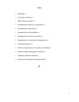 Índice
• Introdução, 3
• Localização e Horários, 3
• Dados síntese do Arquivo, 3
• Enquadramento Histórico e Arquitetónico, 3
• Enquadramento Arquivístico, 4
• Enquadramento na Comunidade, 4
• Enquadramento da Execução da Obra, 4
• Enquadramento da Aquisição do Equipamento, 4
• Fundos Documentais, 5
• Fundo da Administração do Concelho de Vila Real, 5
• Fundo da Câmara Municipal de Vila Real, 5
• Espólio de Aquiles de Almeida, 6
• Espólio da Casa dos Barros (suporte digital), 7
10
 