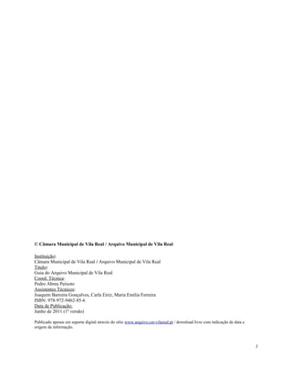 © Câmara Municipal de Vila Real / Arquivo Municipal de Vila Real
Instituição:
Câmara Municipal de Vila Real / Arquivo Municipal de Vila Real
Titulo:
Guia do Arquivo Municipal de Vila Real
Coord. Técnica:
Pedro Abreu Peixoto
Assistentes Técnicos:
Joaquim Barreira Gonçalves, Carla Eiriz, Maria Emília Ferreira
ISBN: 978-972-9462-85-6
Data de Publicação:
Junho de 2011 (1ª versão)
Publicado apenas em suporte digital através do sítio www.arquivo.cm-vilareal.pt / download livre com indicação de data e
origem da informação.
2
 