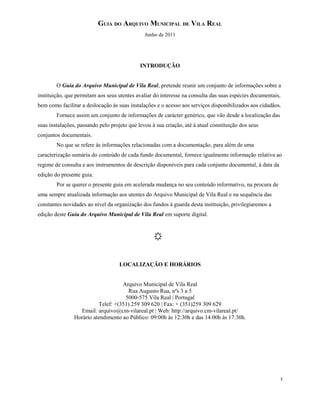 GUIA DO ARQUIVO MUNICIPAL DE VILA REAL
Junho de 2011
INTRODUÇÃO
O Guia do Arquivo Municipal de Vila Real, pretende reunir um conjunto de informações sobre a
instituição, que permitam aos seus utentes avaliar do interesse na consulta das suas espécies documentais,
bem como facilitar a deslocação às suas instalações e o acesso aos serviços disponibilizados aos cidadãos.
Fornece assim um conjunto de informações de carácter genérico, que vão desde a localização das
suas instalações, passando pelo projeto que levou à sua criação, até à atual constituição dos seus
conjuntos documentais.
No que se refere às informações relacionadas com a documentação, para além de uma
caracterização sumária do conteúdo de cada fundo documental, fornece igualmente informação relativa ao
regime de consulta e aos instrumentos de descrição disponíveis para cada conjunto documental, à data da
edição do presente guia.
Por se querer o presente guia em acelerada mudança no seu conteúdo informativo, na procura de
uma sempre atualizada informação aos utentes do Arquivo Municipal de Vila Real e na sequência das
constantes novidades ao nível da organização dos fundos à guarda desta instituição, privilegiaremos a
edição deste Guia do Arquivo Municipal de Vila Real em suporte digital.
LOCALIZAÇÃO E HORÁRIOS
Arquivo Municipal de Vila Real
Rua Augusto Rua, nºs 3 a 5
5000-575 Vila Real | Portugal
Telef: +(351) 259 309 620 | Fax: + (351)259 309 629
Email: arquivo@cm-vilareal.pt | Web: http://arquivo.cm-vilareal.pt/
Horário atendimento ao Público: 09:00h às 12:30h e das 14:00h às 17:30h.
3
 