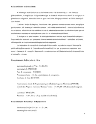Enquadramento na Comunidade
A informação municipal cruza-se diariamente com a vida do munícipe, e a este interessa
particularmente, razão pela qual o Arquivo Municipal de Vila Real desenvolve os meios de divulgação do
património à sua guarda, bem como serve de apoio à atividade pedagógica e lúdica de várias instituições
do Concelho.
O projeto “Atelier de Arquivo”, iniciado em 2008, pretende assumir-se como um ato pedagógico
por excelência, em intersecção com outros saberes. Direcionado para alunos do 3º ciclo de escolaridade e
do secundário, desenvolve-se em consonância com os docentes das unidades escolares da região, que têm
nos fundos documentais da instituição uma fonte viva de informação e de trabalho.
A divulgação da nossa história e do nosso património documental, a par da sensibilização para a
importância dos arquivos, será igualmente presente a todos os outros estudantes e munícipes, através de
visitas guiadas ao Arquivo e mostras do património à sua guarda.
No seguimento da estratégia de divulgação de informação, procederá o Arquivo Municipal à
publicação de Instrumentos de Descrição e de Estudos Históricos que se considerem oportunos, bem
como à elaboração de exposições documentais e cruzamento com atividades de outros órgãos municipais
e instituições externas.
Enquadramento da Execução da Obra
Valor da adjudicação (c/IVA) - 512.480,35€.
Valor elegível - 374.098,42€.
Auto de consignação - 29/09/2003.
Prazo de conclusão - 365 dias a partir da data de consignação.
Conclusão da obra - 26/10/2004.
Financiamento através do Programa de Apoio à Rede de Arquivos Municipais (PARAM) -
Instituto dos Arquivos Nacionais / Torre do Tombo - 187.049,22€ (50% do montante elegível).
Custo final - 449.212,99€.
Adicionais - 58.571,06€ (+12% já incluído no custo final).
Enquadramento da Aquisição do Equipamento
Valor da adjudicação (c/IVA) - 117.217,50€.
Valor elegível - 117.217,50€.
5
 