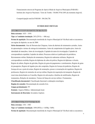 Financiamento através do Programa de Apoio à Rede de Arquivos Municipais (PARAM) -
Instituto dos Arquivos Nacionais / Torre do Tombo - 58.608,75%€ (50% do montante elegível).
Comparticipação total do PARAM - 304.266,72€.
FUNDOS DOCUMENTAIS
Fundo: Administração do Concelho de Vila Real.
Data extremas: 1835 – 1939.
Tipo e nº unidades instalação: 245 (239 liv. + 006 mç).
Forma de aquisição: Documentação transferida do Arquivo Municipal de Vila Real onde se encontrava
em regime de depósito, no ano de 2004.
Séries documentais: Atas de Derrama das Côngruas, Autos de abertura de testamentos cerrados, Autos
de apresentação e termos de entrega de testamentos, Autos de cumprimento de legados pios, Autos de
identidade de mancebos, Autos de investigação, Copiador de autos de investigação, Copiador de
correspondência expedida, Copiador de editais, Processos relativos à publicação de periódicos,
Recrutamento militar, Reduções de testamentos, Registo de cadernetas militares, Registo de
correspondência recebida, Registo de diplomas de cabos de polícia, Registo de diplomas e alvarás,
Registo de editais, Registo de grávidas, Registo de guias de pagamentos e emolumentos, Registo de guias
de passaportes, Registo de legados pios não cumpridos, Registo de licenças de pedreiras, Registo de
licenças de uso e porte de armas, Registo de nomeações, posses e exonerações de regedores, Registo de
professores, Registo de remissões do serviço militar, Registo de requisições de transporte, Registo de
reservistas domiciliados no Concelho, Registo de subvenções a famílias de mobilizados, Registo de
testamentos, Relações de moradores, Termos de fiança do serviço militar e Testamentos.
Classificação documental: Classificação funcional e ordenação cronológica.
Regime de consulta: Documentação de consulta livre.
Língua predominante: PT
Estatuto: Arquivo Público. Administração local.
Instrumento de Descrição: Inventário ArqGest.
Fundo: Câmara Municipal de Vila Real
Data extremas: 1541 - 1983
Tipo e nº unidades instalação: 1094 (893Liv.+145Mç.+56Pt)
Forma de aquisição: Documentação transferida do Arquivo Municipal de Vila Real onde se encontrava
6
 