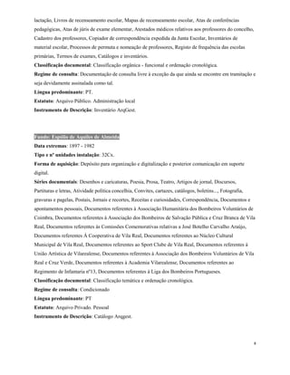 lactação, Livros de recenseamento escolar, Mapas de recenseamento escolar, Atas de conferências
pedagógicas, Atas de júris de exame elementar, Atestados médicos relativos aos professores do concelho,
Cadastro dos professores, Copiador de correspondência expedida da Junta Escolar, Inventários de
material escolar, Processos de permuta e nomeação de professores, Registo de frequência das escolas
primárias, Termos de exames, Catálogos e inventários.
Classificação documental: Classificação orgânica - funcional e ordenação cronológica.
Regime de consulta: Documentação de consulta livre à exceção da que ainda se encontre em tramitação e
seja devidamente assinalada como tal.
Língua predominante: PT.
Estatuto: Arquivo Público. Administração local
Instrumento de Descrição: Inventário ArqGest.
Fundo: Espólio de Aquiles de Almeida
Data extremas: 1897 - 1982
Tipo e nº unidades instalação: 32Cx.
Forma de aquisição: Depósito para organização e digitalização e posterior comunicação em suporte
digital.
Séries documentais: Desenhos e caricaturas, Poesia, Prosa, Teatro, Artigos de jornal, Discursos,
Partituras e letras, Atividade política concelhia, Convites, cartazes, catálogos, boletins..., Fotografia,
gravuras e pagelas, Postais, Jornais e recortes, Receitas e curiosidades, Correspondência, Documentos e
apontamentos pessoais, Documentos referentes à Associação Humanitária dos Bombeiros Voluntários de
Coimbra, Documentos referentes à Associação dos Bombeiros de Salvação Pública e Cruz Branca de Vila
Real, Documentos referentes às Comissões Comemorativas relativas a José Botelho Carvalho Araújo,
Documentos referentes À Cooperativa de Vila Real, Documentos referentes ao Núcleo Cultural
Municipal de Vila Real, Documentos referentes ao Sport Clube de Vila Real, Documentos referentes à
União Artística de Vilarealense, Documentos referentes à Associação dos Bombeiros Voluntários de Vila
Real e Cruz Verde, Documentos referentes à Academia Vilarealense, Documentos referentes ao
Regimento de Infantaria nº13, Documentos referentes à Liga dos Bombeiros Portugueses.
Classificação documental: Classificação temática e ordenação cronológica.
Regime de consulta: Condicionado
Língua predominante: PT
Estatuto: Arquivo Privado. Pessoal
Instrumento de Descrição: Catálogo Arqgest.
8
 