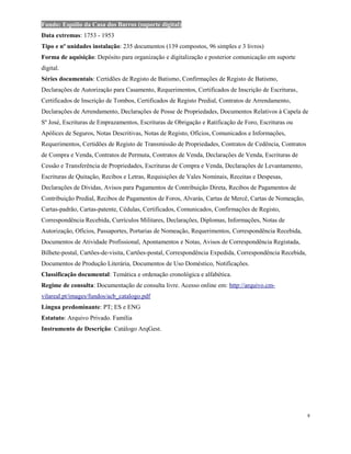 Fundo: Espólio da Casa dos Barros (suporte digital)
Data extremas: 1753 - 1953
Tipo e nº unidades instalação: 235 documentos (139 compostos, 96 simples e 3 livros)
Forma de aquisição: Depósito para organização e digitalização e posterior comunicação em suporte
digital.
Séries documentais: Certidões de Registo de Batismo, Confirmações de Registo de Batismo,
Declarações de Autorização para Casamento, Requerimentos, Certificados de Inscrição de Escrituras,
Certificados de Inscrição de Tombos, Certificados de Registo Predial, Contratos de Arrendamento,
Declarações de Arrendamento, Declarações de Posse de Propriedades, Documentos Relativos à Capela de
Sº José, Escrituras de Emprazamentos, Escrituras de Obrigação e Ratificação de Foro, Escrituras ou
Apólices de Seguros, Notas Descritivas, Notas de Registo, Ofícios, Comunicados e Informações,
Requerimentos, Certidões de Registo de Transmissão de Propriedades, Contratos de Cedência, Contratos
de Compra e Venda, Contratos de Permuta, Contratos de Venda, Declarações de Venda, Escrituras de
Cessão e Transferência de Propriedades, Escrituras de Compra e Venda, Declarações de Levantamento,
Escrituras de Quitação, Recibos e Letras, Requisições de Vales Nominais, Receitas e Despesas,
Declarações de Dividas, Avisos para Pagamentos de Contribuição Direta, Recibos de Pagamentos de
Contribuição Predial, Recibos de Pagamentos de Foros, Alvarás, Cartas de Mercê, Cartas de Nomeação,
Cartas-padrão, Cartas-patente, Cédulas, Certificados, Comunicados, Confirmações de Registo,
Correspondência Recebida, Currículos Militares, Declarações, Diplomas, Informações, Notas de
Autorização, Ofícios, Passaportes, Portarias de Nomeação, Requerimentos, Correspondência Recebida,
Documentos de Atividade Profissional, Apontamentos e Notas, Avisos de Correspondência Registada,
Bilhete-postal, Cartões-de-visita, Cartões-postal, Correspondência Expedida, Correspondência Recebida,
Documentos de Produção Literária, Documentos de Uso Doméstico, Notificações.
Classificação documental: Temática e ordenação cronológica e alfabética.
Regime de consulta: Documentação de consulta livre. Acesso online em: http://arquivo.cm-
vilareal.pt/images/fundos/acb_catalogo.pdf
Língua predominante: PT; ES e ENG
Estatuto: Arquivo Privado. Família
Instrumento de Descrição: Catálogo ArqGest.
9
 