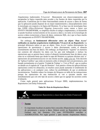 Capa de Infraestructura de Persistencia de Datos 137

Arquitecturas tradicionales N-Layered. Básicamente son clases/componentes que
encapsulan la lógica requerida para acceder a las fuentes de datos requeridas por la
aplicación. Centralizan por lo tanto funcionalidad común de acceso a datos de forma
que la aplicación pueda disponer de un mejor mantenimiento y desacoplamiento entre
la tecnología con respecto a la lógica del Dominio. Si se hace uso de tecnologías base
tipo O/RM (Object/Relational Mapping frameworks) como vamos a hacer con
ENTITY FRAMEWORK, se simplifica mucho el código a implementar y el desarrollo
se puede focalizar exclusivamente en los accesos a datos y no tanto en la tecnología de
acceso a datos (conexiones a bases de datos, sentencias SQL, etc.) que se hace mucho
más transparente en ENTITY FRAMEWORK.
    Sin embargo, es fundamental diferenciar entre un objeto „Data Access‟
(utilizados en muchas arquitecturas tradicionales N-Layer) de un Repositorio. La
principal diferencia radica en que un objeto „Data Access‟ realiza directamente las
operaciones de persistencia y acceso a datos directamente contra el almacén
(normalmente una base de datos). Sin embargo, un Repositorio “registra” en memoria
(un contexto del almacén) los datos con los que está trabajando e incluso las
operaciones que se quieren hacer contra el almacén (normalmente base de datos), pero
estas no se realizarán hasta que desde la capa del Dominio se quieran efectuar esas „n‟
operaciones de persistencia/acceso en una misma acción, todas a la vez. Esta decisión
de „Aplicar Cambios‟ que están en memoria sobre el almacén real con persistencia, está
basado normalmente en el patrón „Unidad de Trabajo‟ o „Unit of Work‟, que se explica
en detalle en el capítulo de „Capa de Dominio‟. Este patrón o forma de aplicar/efectuar
operaciones contra los almacenes, en muchos casos puede aumentar el rendimiento de
las aplicaciones y en cualquier caso, reduce las posibilidades de que se produzcan
inconsistencias. También reduce los tiempos de bloqueos en tabla de las transacciones
porque las operaciones de una transacción se van a ejecutar mucho mas
inmediatamente que con otro tipo de acceso a datos que no agrupe las acciones contra
el almacén.
    Como regla general para aplicaciones N-Layer DDD, implementaremos los
Repositorios con Entity Framework.
                         Tabla 24.- Guía de Arquitectura Marco



                  Implementar Repositorios y clases base con Entity Framework.
Regla Nº: I2.


    o Norma
    -   Es importante localizar en puntos bien conocidos (Repositorios) toda la lógica
        de persistencia y acceso a datos. Deberá existir un Repositorio por cada
        Entidad raíz del Dominio (Ya sean ENTIDADES sencillas o
        AGGREGATES). Por regla general y para nuestra Arquitectura Marco,
 