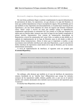 146 Guía de Arquitectura N-Capas orientada al Dominio con .NET 4.0 (Beta)




   Microsoft.Samples.NLayerApp.Domain.MainModule.Contracts

   De esta forma, podríamos llegar a sustituir completamente la capa de infraestructura
de persistencia de datos, los repositorios, sin que afectara a la capa del Dominio, ni
tener que cambiar dependencias ni hacer recompilación alguna. Otra posibilidad, por lo
que también es muy importante este desacoplamiento, es el poder hacer mocking de los
repositorios y de una forma dinámica las clases de negocio del dominio instancien
clases „falsas‟ (stubs o mocks) sin tener que cambiar código ni dependencias,
simplemente especificando al contenedor IoC que cuando se le pida que instancie un
objeto para un interfaz dado, instancie una clase en lugar de otra (ambas cumpliendo el
mismo interfaz, lógicamente). Este sistema de instanciación desacoplada de
Repositorios a través de conteneodres IoC como Unity, se explica en más detalle en el
capítulo de implementación de la Capa de Dominio, pues es ahí donde se debe de
realizar dichas instanciaciones. Ahora, lo único que es importante a resaltar, es que
necesitamos tener definidos interfaces por cada clase Repositorio, y que la situación de
dichos interfaces de repositorios estará dentro de la capa de Dominio, por las razones
anteriormente mencinadas,
   A nivel de implementación de interfaces, el siguiente sería un ejemplo para
ICustomerRepository:

        C#

        namespace Microsoft.Samples.NLayerApp.Domain.MainModule.Contracts
        …
        …
        //Interfaz/Contrato ICustomerRepository
        public interface ICustomerRepository : IRepository<Customer>
        {
                Customer GetSingleCustomerByIdWithOrders(int customerId);
                Customer GetSingleCustomerByCustomerCodeWithOrders(string
     customerCode);
        }

    Sin embargo, cabe destacar que también en el caso de interfaces de repositorios
estamos heredando de un „interfaz base‟ (IRepository) que recoge los métodos
comunes de los repositorios (add(), delete(), getall(), etc.), y por eso en el anterior
interfaz solo estamos declarando otros métodos nuevos/exclusivos del repositorio para
„Customer‟.
    El interfaz base IRepository sería algo así:

        C#

        namespace Microsoft.Samples.NLayerApp.Domain.Core
        …
        …
        public interface IRepository<TEntity>
                where TEntity : class, new()
            {
                IContainer Container { get; }
 