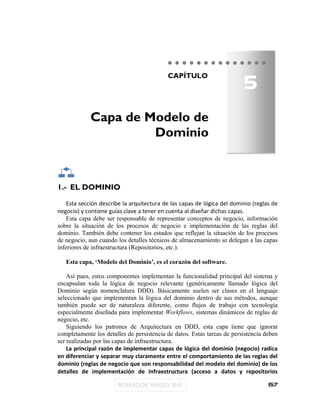 5
                                           CAPÍTULO




             Capa de Modelo de
                      Dominio



1.- EL DOMINIO

    Esta sección describe la arquitectura de las capas de lógica del dominio (reglas de
negocio) y contiene guías clave a tener en cuenta al diseñar dichas capas.
    Esta capa debe ser responsable de representar conceptos de negocio, información
sobre la situación de los procesos de negocio e implementación de las reglas del
dominio. También debe contener los estados que reflejan la situación de los procesos
de negocio, aun cuando los detalles técnicos de almacenamiento se delegan a las capas
inferiores de infraestructura (Repositorios, etc.).

   Esta capa, „Modelo del Dominio‟, es el corazón del software.

    Así pues, estos componentes implementan la funcionalidad principal del sistema y
encapsulan toda la lógica de negocio relevante (genéricamente llamado lógica del
Dominio según nomenclatura DDD). Básicamente suelen ser clases en el lenguaje
seleccionado que implementan la lógica del dominio dentro de sus métodos, aunque
también puede ser de naturaleza diferente, como flujos de trabajo con tecnología
especialmente diseñada para implementar Workflows, sistemas dinámicos de reglas de
negocio, etc.
    Siguiendo los patrones de Arquitectura en DDD, esta capa tiene que ignorar
completamente los detalles de persistencia de datos. Estas tareas de persistencia deben
ser realizadas por las capas de infraestructura.
    La principal razón de implementar capas de lógica del dominio (negocio) radica
en diferenciar y separar muy claramente entre el comportamiento de las reglas del
dominio (reglas de negocio que son responsabilidad del modelo del dominio) de los
detalles de implementación de infraestructura (acceso a datos y repositorios

                                                                                   157
 