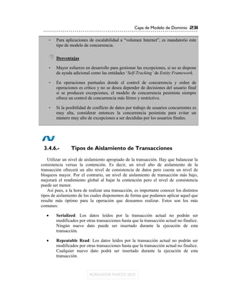 Capa de Modelo de Dominio 231

    -   Para aplicaciones de escalabilidad a “volumen Internet”, es mandatorio este
        tipo de modelo de concurrencia.

     Desventajas
    -   Mayor esfuerzo en desarrollo para gestionar las excepciones, si no se dispone
        de ayuda adicional como las entidades „Self-Tracking‟ de Entity Framework.

    -   En operaciones puntuales donde el control de concurrencia y orden de
        operaciones es crítico y no se desea depender de decisiones del usuario final
        si se producen excepciones, el modelo de concurrencia pesimista siempre
        ofrece un control de concurrencia más férreo y restrictivo.

    -   Si la posibilidad de conflicto de datos por trabajo de usuarios concurrentes es
        muy alta, considerar entonces la concurrencia pesimista para evitar un
        número muy alto de excepciones a ser decididas por los usuarios finales.




 3.4.6.-        Tipos de Aislamiento de Transacciones

    Utilizar un nivel de aislamiento apropiado de la transacción. Hay que balancear la
consistencia versus la contención. Es decir, un nivel alto de aislamiento de la
transacción ofrecerá un alto nivel de consistencia de datos pero cuesta un nivel de
bloqueos mayor. Por el contrario, un nivel de aislamiento de transacción más bajo,
mejorará el rendimiento global al bajar la contención pero el nivel de consistencia
puede ser menor.
    Así pues, a la hora de realizar una transacción, es importante conocer los distintos
tipos de aislamiento de los cuales disponemos de forma que podamos aplicar aquel que
resulte más óptimo para la operación que deseamos realizar. Estos son los más
comunes:

       Serialized: Los datos leídos por la transacción actual no podrán ser
        modificados por otras transacciones hasta que la transacción actual no finalice.
        Ningún nuevo dato puede ser insertado durante la ejecución de esta
        transacción.

       Repeatable Read: Los datos leídos por la transacción actual no podrán ser
        modificados por otras transacciones hasta que la transacción actual no finalice.
        Cualquier nuevo dato podrá ser insertado durante la ejecución de esta
        transacción.
 