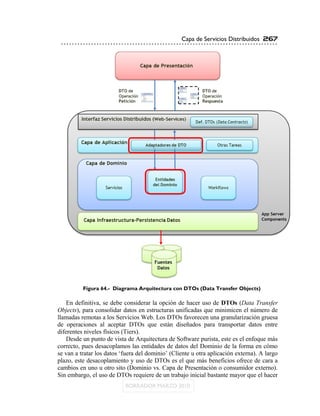 Capa de Servicios Distribuidos 267




          Figura 64.- Diagrama Arquitectura con DTOs (Data Transfer Objects)

    En definitiva, se debe considerar la opción de hacer uso de DTOs (Data Transfer
Objects), para consolidar datos en estructuras unificadas que minimicen el número de
llamadas remotas a los Servicios Web. Los DTOs favorecen una granularización gruesa
de operaciones al aceptar DTOs que están diseñados para transportar datos entre
diferentes niveles físicos (Tiers).
    Desde un punto de vista de Arquitectura de Software purista, este es el enfoque más
correcto, pues desacoplamos las entidades de datos del Dominio de la forma en cómo
se van a tratar los datos „fuera del dominio‟ (Cliente u otra aplicación externa). A largo
plazo, este desacoplamiento y uso de DTOs es el que más beneficios ofrece de cara a
cambios en uno u otro sito (Dominio vs. Capa de Presentación o consumidor externo).
Sin embargo, el uso de DTOs requiere de un trabajo inicial bastante mayor que el hacer
 