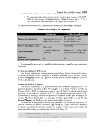 Capa de Servicios Distribuidos 309

       o    El proceso (.exe) , donde correrá nuestro servicio, está basado en IIS/WAS.
            IIS 6.0/5.5 si estamos en Windows Server 2003 ó Windows XP, o IIS 7.x y
            WAS solamente para versiones de IIS a partir de la versión 7.0.

La siguiente tabla muestra las características diferenciales de cada tipo principal:
                         Tabla 62.- Self-Hosting vs. IIS y AppFabric

                                    Self-Hosting                IIS/WAS/AppFabric
                                                             Proceso de IIS/WAS.
Proceso de alojamiento          Nuestro propio proceso,      Se configura con una
                                código fuente nuestro        archivo/página .svc

Fichero de configuración                                     Web.config
                                App.config
                                El especificado en los       Depende de la configuración
Direccionamiento
                                EndPoints                    de los directorios virtuales

Reciclado y
                                NO                           SI
monitorización automática

   A continuación vamos a ir revisando los diferentes tipos específicos más habituales
de hosting.

Hosting en Aplicación de Consola
   Este tipo de alojamiento es precisamente como el que hemos visto anteriormente,
por lo que no vamos a volver a explicarlo. Recalcar solamente que es útil para realizar
pruebas, debugging, demos, etc., pero no se debe de utilizar para desplegar servicios
WCF en producción.

Hosting en Servicio Windows
   Este tipo de alojamiento es el que utilizaríamos en un entorno de producción si no
queremos/podemos basarnos en IIS. Por ejemplo, si el sistema operativo servidor es
Windows Server 2003 (no disponemos por lo tanto de WAS) y además quisiéramos
basarnos en un protocolo diferente a HTTP (por ejemplo queremos utilizar TCP,
Named-Pipes ó MSMQ), entonces la opción que debemos utilizar para hosting es un
servicio Windows desarrollado por nosotros (Servicio gestionados por el Service
Control Manager de Windows, para arrancar/parar el servicio, etc.).
   En definitiva se configura de forma muy parecida a un hosting de aplicación de
consola (como el que hemos visto antes, app.config, etc.), pero varía donde debemos
programar el código de arranque/creación de nuestro servicio, que sería similar al
siguiente (código en un proyecto de tipo „Servicio-Windows‟):

        namespace HostServicioWindows
        {
            public partial class HostServicioWin : ServiceBase
 
