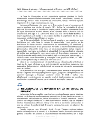 322 Guía de Arquitectura N-Capas orientada al Dominio con .NET 4.0 (Beta)



    La Capa de Presentación, si está estructurada siguiendo patrones de diseño,
normalmente incluirá diferentes elementos, como Vistas, Controladores, Modelo, etc.
Sin embargo, antes de entrar en aspectos de Arquitectura, vamos a introducir aspectos
importantes de la propia naturaleza de esta capa.
    La responsabilidades de estas capas son la de presentar al usuario los conceptos de
negocio mediante una interfaz de usuario (IU), facilitar la explotación de dichos
procesos, informar sobre la situación de los procesos de negocio e implementación de
las reglas de validación de dicha interfaz. Al fin y al cabo, desde el punto de vista del
usuario final, esta capa es la „Aplicación‟ en sí, y de nada sirve el haber planteado la
mejor arquitectura del mundo si no podemos facilitar la explotación de ella de la
manera más satisfactoria posible para el usuario.
    Una de las peculiaridades de las interfaces de usuario es que necesitan de unas
habilidades que están fuera del ámbito del desarrollador, como pueden ser las
habilidades de diseño artístico, conocimientos de accesibilidad y de usabilidad, y
control de la localización de las aplicaciones. Por tanto, lo más recomendable es que un
profesional de este ámbito, como puede ser un diseñador gráfico, trabaje conjunto al
desarrollador para lograr un resultado de alta calidad. Es responsabilidad de esta capa,
el facilitar esta colaboración entre ambos roles, el desarrollador programará en el
lenguaje orientado a objetos elegido creando la lógica de la capa de presentación, y el
diseñador usará otras herramientas y tecnologías como puede ser HTML o XAML,
para crear la parte visual y de interacción entre otras cosas.
    Otras de las consideraciones en este apartado es que esta capa debe ser testeada al
igual que las capas inferiores, y por tanto se requerirá que exista un mecanismo para
automatizar dichos testeos y poderlo incluir en proceso de integración automatizada,
sea o no continua.
    En la presente sección de la guía, sobre todo se quiere destacar el enfoque en dos
niveles. Un primer nivel lógico (Arquitectura lógica), que podría ser implementado con
cualquier tecnología y lenguajes (cualquier versión de .NET o incluso otras
plataformas) y posteriormente un segundo nivel de implementación de tecnología,
donde entraremos específicamente con versiones de tecnologías concretas.




2.- NECESIDADES DE INVERTIR EN LA INTERFAZ DE
   USUARIO
   La inversión de las compañías en aplicaciones con interfaces de usuario intuitivas,
simples y/o táctiles gracias al aumento de consumidores de este tipo de propuestas, ya
sean mediante teléfonos móviles, mesas multi-táctiles o sistemas embebidos, las está
dotando de ventajas comerciales. Se han escrito muchos estudios y se han impartido
muchas presentaciones sobre este tema y todos llevan a las mismas conclusiones: al
usar su software la productividad de usuario aumenta, los gastos se reducen y las
ventas crecen.
   Grandes empresas como Microsoft, Apple, Google, Yahoo o Amazon invierten
mucho en la experiencia de usuario. Si se diseña una interfaz de usuario eficiente que
permite y facilita a los usuarios a solucionar tareas más rápidamente y en la mejor
 