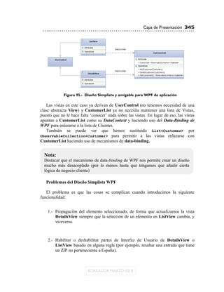 Capa de Presentación 345




             Figura 95.- Diseño Simplista y amigable para WPF de aplicación

   Las vistas en este caso ya derivan de UserControl (no tenemos necesidad de una
clase abstracta View) y CustomerList ya no necesita mantener una lista de Vistas,
puesto que no le hace falta „conocer‟ nada sobre las vistas. En lugar de eso, las vistas
apuntan a CustomerList como su DataContext y haciendo uso del Data-Binding de
WPF para enlazarse a la lista de Clientes.
   También se puede ver que hemos sustituido List<Customer> por
ObservableCollection<Customer> para permitir a las vistas enlazarse con
CustomerList haciendo uso de mecanismos de data-binding.


  Nota:
  Destacar que el mecanismo de data-binding de WPF nos permite crear un diseño
  mucho más desacoplado (por lo menos hasta que tengamos que añadir cierta
  lógica de negocio cliente)

   Problemas del Diseño Simplista WPF

   El problema es que las cosas se complican cuando introducimos la siguiente
funcionalidad:


    1.- Propagación del elemento seleccionado, de forma que actualizamos la vista
        DetailsView siempre que la selección de un elemento en ListView cambia, y
        viceversa.



    2.- Habilitar o deshabilitar partes de Interfaz de Usuario de DetailsView o
        ListView basado en alguna regla (por ejemplo, resaltar una entrada que tiene
        un ZIP no perteneciente a España).
 
