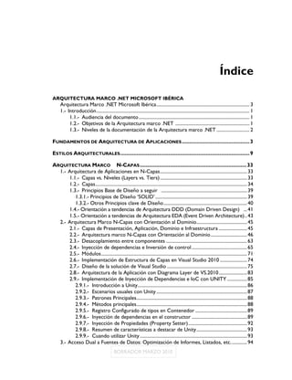 Índice

ARQUITECTURA MARCO .NET MICROSOFT IBÉRICA
     Arquitectura Marco .NET Microsoft Ibérica ............................................................................... 3
     1.- Introducción .................................................................................................................................. 1
          1.1.- Audiencia del documento .............................................................................................. 1
          1.2.- Objetivos de la Arquitectura marco .NET ............................................................... 1
          1.3.- Niveles de la documentación de la Arquitectura marco .NET ............................ 2

FUNDAMENTOS DE ARQUITECTURA DE APLICACIONES ............................................. 3

ESTILOS ARQUITECTURALES ...................................................................................... 9

ARQUITECTURA MARCO N-CAPAS ....................................................................... 33
  1.- Arquitectura de Aplicaciones en N-Capas .......................................................................... 33
      1.1.- Capas vs. Niveles (Layers vs. Tiers) .......................................................................... 33
      1.2.- Capas ................................................................................................................................. 34
      1.3.- Principios Base de Diseño a seguir ......................................................................... 39
         1.3.1.- Principios de Diseño ‘SOLID’ .............................................................................. 39
         1.3.2.- Otros Principios clave de Diseño ....................................................................... 40
      1.4.- Orientación a tendencias de Arquitectura DDD (Domain Driven Design) ... 41
      1.5.- Orientación a tendencias de Arquitectura EDA (Event Driven Architecture) .. 43
  2.- Arquitectura Marco N-Capas con Orientación al Dominio ........................................... 45
      2.1.- Capas de Presentación, Aplicación, Dominio e Infraestructura ........................ 45
      2.2.- Arquitectura marco N-Capas con Orientación al Dominio ............................... 46
      2.3.- Desacoplamiento entre componentes ..................................................................... 63
      2.4.- Inyección de dependencias e Inversión de control ............................................... 65
      2.5.- Módulos ............................................................................................................................ 71
      2.6.- Implementación de Estructura de Capas en Visual Studio 2010 ....................... 74
      2.7.- Diseño de la solución de Visual Studio .................................................................... 75
      2.8.- Arquitectura de la Aplicación con Diagrama Layer de VS.2010 ........................ 83
      2.9.- Implementación de Inyección de Dependencias e IoC con UNITY ................. 85
         2.9.1.- Introducción a Unity ............................................................................................. 86
         2.9.2.- Escenarios usuales con Unity ............................................................................. 87
         2.9.3.- Patrones Principales .............................................................................................. 88
         2.9.4.- Métodos principales .............................................................................................. 88
         2.9.5.- Registro Configurado de tipos en Contenedor ............................................ 89
         2.9.6.- Inyección de dependencias en el constructor ............................................... 89
         2.9.7.- Inyección de Propiedades (Property Setter) .................................................. 92
         2.9.8.- Resumen de características a destacar de Unity ........................................... 93
         2.9.9.- Cuando utilizar Unity ........................................................................................... 93
  3.- Acceso Dual a Fuentes de Datos: Optimización de Informes, Listados, etc. ............. 94
 