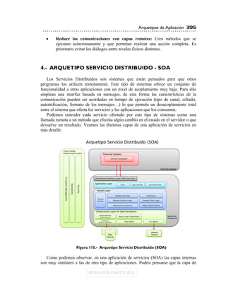 Arquetipos de Aplicación 395

       Reduce las comunicaciones con capas remotas: Crea métodos que se
        ejecuten asíncronamente y que permitan realizar una acción completa. Es
        prioritario evitar los diálogos entre niveles físicos distintos.



4.- ARQUETIPO SERVICIO DISTRIBUIDO - SOA
   Los Servicios Distribuidos son sistemas que están pensados para que otros
programas los utilicen remotamente. Este tipo de sistemas ofrece un conjunto de
funcionalidad a otras aplicaciones con un nivel de acoplamiento muy bajo. Para ello
emplean una interfaz basada en mensajes, de esta forma las características de la
comunicación pueden ser acordadas en tiempo de ejecución (tipo de canal, cifrado,
autentificación, formato de los mensajes…) lo que permite un desacoplamiento total
entre el sistema que oferta los servicios y las aplicaciones que los consumen.
   Podemos entender cada servicio ofertado por este tipo de sistemas como una
llamada remota a un método que efectúa algún cambio en el estado en el servidor o que
devuelve un resultado. Veamos las distintas capas de una aplicación de servicios en
más detalle:




                   Figura 115.- Arquetipo Servicio Distribuido (SOA)

   Como podemos observar, en una aplicación de servicios (SOA) las capas internas
son muy similares a las de otro tipo de aplicaciones. Podría pensarse que la capa de
 