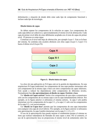 36 Guía de Arquitectura N-Capas orientada al Dominio con .NET 4.0 (Beta)



delimitación y situación de donde debe estar cada tipo de componente funcional e
incluso cada tipo de tecnología.


   Diseño básico de capas

   Se deben separar los componentes de la solución en capas. Los componentes de
cada capa deben ser cohesivos y aproximadamente el mismo nivel de abstracción. Cada
capa de primer nivel debe de estar débilmente acoplada con el resto de capas de primer
nivel. El proceso es como sigue:
   Comenzar en el nivel más bajo de abstracción, por ejemplo Layer 1. Este es la base
del sistema. Se continúa esta escalera abstracta con otras capas (Layer J, Layer J-1)
hasta el último nivel (Layer-N):




                             Figura 3.- Diseño básico de capas

    La clave de una aplicación en N-Capas está en la gestión de dependencias. En una
arquitectura N-Capas tradicional, los componentes de una capa pueden interactuar solo
con componentes de la misma capa o bien con otros componentes de capas inferiores.
Esto ayuda a reducir las dependencias entre componentes de diferentes niveles.
Normalmente hay dos aproximaciones al diseño en capas: Estricto y laxo.
    Un „diseño en Capas estricto‟ limita a los componentes de una capa a comunicarse
solo con los componentes de su misma capa o con la capa inmediatamente inferior. Por
ejemplo, en la figura anterior si utilizamos el sistema estricto, la capa J solo podría
interactuar con los componentes de la capa J-1, y la capa J-1 solo con los componentes
de la capa J-2, y así sucesivamente.
    Un „diseño en Capas laxo‟ permite que los componentes de una capa interactúen
con cualquier otra capa de nivel inferior. Por ejemplo, en la figura anterior si utilizamos
esta aproximación, la capa J podría interactuar con la capa J-1, J-2 y J-3.
    El uso de la aproximación laxa puede mejorar el rendimiento porque el sistema no
tiene que realizar redundancia de llamadas de unas capas a otras. Por el contrario, el
uso de la aproximación laxa no proporciona el mismo nivel de aislamiento entre las
 