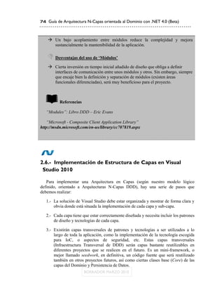 74 Guía de Arquitectura N-Capas orientada al Dominio con .NET 4.0 (Beta)



    Un bajo acoplamiento entre módulos reduce la complejidad y mejora
     sustancialmente la mantenibilidad de la aplicación.

    Desventajas del uso de „Módulos‟
    Cierta inversión en tiempo inicial añadido de diseño que obliga a definir
     interfaces de comunicación entre unos módulos y otros. Sin embargo, siempre
     que encaje bien la definición y separación de módulos (existen áreas
     funcionales diferenciadas), será muy beneficioso para el proyecto.



          Referencias

   “Modules”: Libro DDD – Eric Evans

   “Microsoft - Composite Client Application Library”
http://msdn.microsoft.com/en-us/library/cc707819.aspx




2.6.- Implementación de Estructura de Capas en Visual
 Studio 2010

   Para implementar una Arquitectura en Capas (según nuestro modelo lógico
definido, orientado a Arquitecturas N-Capas DDD), hay una serie de pasos que
debemos realizar:

   1.- La solución de Visual Studio debe estar organizada y mostrar de forma clara y
       obvia donde está situada la implementación de cada capa y sub-capa.

   2.- Cada capa tiene que estar correctamente diseñada y necesita incluir los patrones
       de diseño y tecnologías de cada capa.

   3.- Existirán capas transversales de patrones y tecnologías a ser utilizados a lo
       largo de toda la aplicación, como la implementación de la tecnología escogida
       para IoC, o aspectos de seguridad, etc. Estas capas transversales
       (Infraestructura Transversal de DDD) serán capas bastante reutilizables en
       diferentes proyectos que se realicen en el futuro. Es un mini-framework, o
       mejor llamado seedwork, en definitiva, un código fuente que será reutilizado
       también en otros proyectos futuros, así como ciertas clases base (Core) de las
       capas del Dominio y Persistencia de Datos.
 