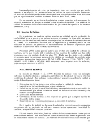 11
Independientemente de esto, es importante tener en cuenta que no puede
lograrse la satisfacción de ciertos atributos de calidad de manera aislada. Encontrar
un atributo de calidad puede tener efectos positivos o negativos sobre otros atributos
que, de alguna manera, también se desean alcanzar (Bass et al., 1998).
En su mayoría, los atributos de calidad se pueden organizar y descomponer de
maneras diferentes, en lo que se conoce como modelos de calidad. Los modelos de
calidad de software facilitan el entendimiento del proceso de la ingeniería de software
(Pressman, 2002).
3.2. Modelos de Calidad
En la práctica, los modelos calidad resultan de utilidad para la predicción de
confiabilidad y en la gerencia de calidad durante el proceso de desarrollo, así como
para efectuar la medición del nivel de complejidad de un sistema de software (Kan et
al., 1994). Es interesante destacar que la organización y descomposición de los
atributos de calidad ha permitido el establecimiento de modelos específicos para
efectos de la evaluación de la calidad arquitectónica.
Pressman (2002) indica que los factores que afectan a la calidad del software no
cambian, por lo que resulta útil el estudio de los modelos de calidad que han sido
propuestos en este sentido desde los años 70. Dado que los factores de calidad
presentados para ese entonces siguen siendo válidos, se estudiarán los modelos más
importantes propuestos hasta ahora: McCall (1977), Dromey (1996), FURPS (1987),
ISO/IEC 9126 (1991) e ISO/IEC 9126 adaptado para arquitecturas de software,
propuesto por Losavio et al. (2003).
3.2.1. Modelo de McCall
El modelo de McCall et al. (1977) describe la calidad como un concepto
elaborado mediante relaciones jerárquicas entre factores de calidad, en base a criterios
y métricas de calidad. Este enfoque es sistemático, y permite cuantificar la calidad a
través de las siguientes fases:
Determinación de los factores que influyen sobre la calidad del software
Identificación de los criterios para juzgar cada factor
Definición de las métricas de los criterios y establecimiento de una función de
normalización que define la relación entre las métricas de cada criterio y los
factores correspondientes
Evaluación de las métricas
Correlación de las métricas a un conjunto de guías que cualquier equipo de
desarrollo podría seguir
Desarrollo de las recomendaciones para la colección de métricas
En el modelo de McCall, los factores de calidad se concentran en tres aspectos
importantes de un producto de software: características operativas, capacidad de
cambios y adaptabilidad a nuevos entornos.
En este modelo, el término factor de calidad define características claves que un
producto debe exhibir. Los atributos del factor de calidad que define el producto son
los nombrados criterios de calidad. Las métricas de calidad denotan una medida que
 