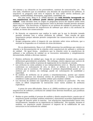 17
del sistema y su ubicación en los procesadores, caminos de comunicación, etc. Por
otro lado, establecen que al considerar una decisión de arquitectura de software, el
arquitecto se pregunta cuál será el impacto de ésta sobre ciertos atributos; por
ejemplo, modificabilidad, desempeño, seguridad, usabilidad, etc.
Por esta razón, Bass et al. (2000) afirman que cada decisión incorporada en
una arquitectura de software puede afectar potencialmente los atributos de
calidad. Cada decisión tiene su origen en preguntas acerca del impacto sobre estos
atributos, y el arquitecto puede argumentar cómo la decisión tomada permite alcanzar
algún objetivo. Con frecuencia, el objetivo es un atributo de calidad en particular, por
lo que al tomar decisiones de arquitectura de software que afecte a los atributos de
calidad, se tienen dos consecuencias:
Se formula un argumento que explica la razón por la que la decisión tomada
permite alcanzar uno o varios atributos de calidad. Esto resulta de gran
importancia porque además permite comprender las consecuencias de un cambio
de decisión.
Surgen preguntas sobre el impacto de una decisión sobre otros atributos, que a
menudo se responden en el contexto de otras decisiones.
En su planteamiento, Bass et al. (2000) presentan los problemas que existen en
relación a la documentación de la relación entre arquitectura de software y atributos
de calidad. De igual forma, establecen que la relación entre la arquitectura de
software y los atributos de calidad no se encuentra sistemática y completamente
documentada, debido a diversas razones:
Existen atributos de calidad que, luego de ser estudiados durante años, poseen
definiciones generalmente aceptadas. Sin embargo, existen algunos que carecen de
definición, lo que inhibe el proceso de exploración de la relación en estudio.
Los atributos no están aislados ni son independientes entre sí. Muchos atributos
conforman un subconjunto de otro, es decir, se definen en función de otros
atributos que lo contienen. Por ejemplo, el atributo disponibilidad puede ser un
atributo por sí mismo; sin embargo, puede ser subconjunto de usabilidad y
seguridad.
El análisis de atributos no se presta a estandarizaciones, puesto que existen
diferentes patrones con distintos niveles de profundidad, y resulta complicado
establecer cuáles patrones se pueden utilizar para analizar calidad.
Las técnicas de análisis son específicas para un atributo en particular. Por esta
razón es difícil comprender la interacción entre varios análisis de atributos
específicos.
A pesar de estas dificultades, Bass et al. (2000) establecen que la relación entre
arquitectura de software y atributos de calidad tiene diversos beneficios, que justifican
su documentación:
Realza en gran medida el proceso de análisis y diseño arquitectónico, puesto que el
arquitecto puede reutilizar análisis existentes y determinar acuerdos explícitamente
en lugar de hacerlo sobre la marcha. Los arquitectos experimentados hacen esto
intuitivamente, basados en su experiencia en codificación. Por ejemplo, durante el
análisis, un arquitecto puede reconocer el impacto de la codificación de una
estructura en los atributos de calidad.
 