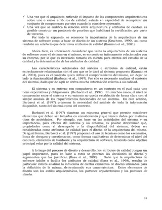 18
Una vez que el arquitecto entiende el impacto de los componentes arquitectónicos
sobre uno o varios atributos de calidad, estaría en capacidad de reemplazar un
conjunto de componentes por otro cuando lo considere necesario.
Una vez que se codifica la relación entre arquitectura y atributos de calidad, es
posible construir un protocolo de pruebas que habilitará la certificación por parte
de terceros.
Por todo lo expuesto, se reconoce la importancia de la arquitectura de un
sistema de software como la base de diseño de un sistema (Kruchten, 1999), así como
también un artefacto que determina atributos de calidad (Kazman et al., 2001).
Ahora bien, es interesante considerar que tanto la arquitectura de un sistema
de software como el sistema en sí mismo, se encuentran íntimamente relacionados con
su entorno, por lo que es necesario tomarlo en cuenta para efectos del estudio de la
calidad y la determinación de los atributos de calidad.
Las características adicionales del sistema o atributos de calidad, están
estrechamente relacionadas con el uso que se le dará al sistema propuesto (Kazman et
al., 2001), pues es el contexto quien define el comportamiento del mismo, sin dejar de
lado la funcionalidad (Barbacci et al., 1997). Por ello es necesario analizar el contexto
del sistema, dado que de aquí se deriva mucha información relativa a su calidad.
El sistema y su entorno son compañeros en un contrato en el cual cada uno
tiene expectativas y obligaciones (Barbacci et al., 1997). En muchos casos, el nivel de
compromiso entre el sistema y su entorno no queda establecido de forma clara con el
simple análisis de los requerimientos funcionales de un sistema. En este sentido,
Barbacci et al. (1997) proponen la necesidad del análisis de toda la información
disponible, tanto del sistema como del contexto.
Barbacci et al. (1997) plantean un esquema general que permite establecer
elementos que deben ser tomados en consideración y que vienen dados por distintos
tipos de actividades. Por ejemplo, con base en las actividades del sistema y su
importancia, para efectos del sistema y su entorno, es posible determinar que,
propiedades como el desempeño o la disponibilidad del sistema, deben ser
consideradas como atributos de calidad para el diseño de la arquitectura del mismo.
De igual forma, Barbacci et al. (1997) proponen el uso de técnicas como los escenarios,
listas de chequeo y cuestionarios, como formas cualitativas de determinar el nivel del
contrato, elementos de hardware y la arquitectura de software, teniendo como objetivo
principal velar por la calidad del sistema.
A lo largo del proceso de diseño y desarrollo, los atributos de calidad juegan un
papel importante, pues en base a estos se generan las decisiones de diseño y
argumentos que los justifican (Bass et al., 2000). Dado que la arquitectura de
software inhibe o facilita los atributos de calidad (Bass et al., 1998), resulta de
particular interés analizar la influencia de ciertos elementos de diseño utilizados para
la definición de la misma, determinando sus características. Estos elementos de
diseño son los estilos arquitectónicos, los patrones arquitectónicos y los patrones de
diseño.
 