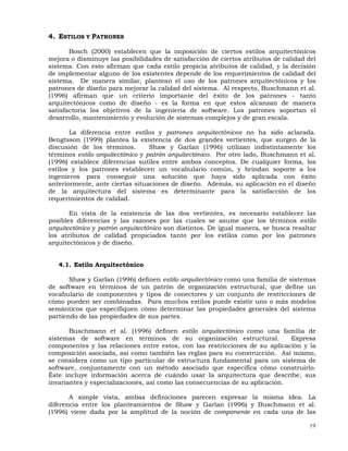 19
4. ESTILOS Y PATRONES
Bosch (2000) establecen que la imposición de ciertos estilos arquitectónicos
mejora o disminuye las posibilidades de satisfacción de ciertos atributos de calidad del
sistema. Con esto afirman que cada estilo propicia atributos de calidad, y la decisión
de implementar alguno de los existentes depende de los requerimientos de calidad del
sistema. De manera similar, plantean el uso de los patrones arquitectónicos y los
patrones de diseño para mejorar la calidad del sistema. Al respecto, Buschmann et al.
(1996) afirman que un criterio importante del éxito de los patrones - tanto
arquitectónicos como de diseño - es la forma en que estos alcanzan de manera
satisfactoria los objetivos de la ingeniería de software. Los patrones soportan el
desarrollo, mantenimiento y evolución de sistemas complejos y de gran escala.
La diferencia entre estilos y patrones arquitectónicos no ha sido aclarada.
Bengtsson (1999) plantea la existencia de dos grandes vertientes, que surgen de la
discusión de los términos. Shaw y Garlan (1996) utilizan indistintamente los
términos estilo arquitectónico y patrón arquitectónico. Por otro lado, Buschmann et al.
(1996) establece diferencias sutiles entre ambos conceptos. De cualquier forma, los
estilos y los patrones establecen un vocabulario común, y brindan soporte a los
ingenieros para conseguir una solución que haya sido aplicada con éxito
anteriormente, ante ciertas situaciones de diseño. Además, su aplicación en el diseño
de la arquitectura del sistema es determinante para la satisfacción de los
requerimientos de calidad.
En vista de la existencia de las dos vertientes, es necesario establecer las
posibles diferencias y las razones por las cuales se asume que los términos estilo
arquitectónico y patrón arquitectónico son distintos. De igual manera, se busca resaltar
los atributos de calidad propiciados tanto por los estilos como por los patrones
arquitectónicos y de diseño.
4.1. Estilo Arquitectónico
Shaw y Garlan (1996) definen estilo arquitectónico como una familia de sistemas
de software en términos de un patrón de organización estructural, que define un
vocabulario de componentes y tipos de conectores y un conjunto de restricciones de
cómo pueden ser combinadas. Para muchos estilos puede existir uno o más modelos
semánticos que especifiquen cómo determinar las propiedades generales del sistema
partiendo de las propiedades de sus partes.
Buschmann et al. (1996) definen estilo arquitectónico como una familia de
sistemas de software en términos de su organización estructural. Expresa
componentes y las relaciones entre estos, con las restricciones de su aplicación y la
composición asociada, así como también las reglas para su construcción. Así mismo,
se considera como un tipo particular de estructura fundamental para un sistema de
software, conjuntamente con un método asociado que especifica cómo construirlo.
Éste incluye información acerca de cuándo usar la arquitectura que describe, sus
invariantes y especializaciones, así como las consecuencias de su aplicación.
A simple vista, ambas definiciones parecen expresar la misma idea. La
diferencia entre los planteamientos de Shaw y Garlan (1996) y Buschmann et al.
(1996) viene dada por la amplitud de la noción de componente en cada una de las
 