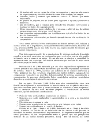 26
El analista del sistema, quien la utiliza para organizar y expresar claramente
los requerimientos y entender las restricciones de tecnología y los riesgos.
Usuarios finales y clientes, que necesitan conocer el sistema que están
adquiriendo.
El gerente de proyecto, que la utiliza para organizar el equipo y planificar el
desarrollo.
Los diseñadores, que lo utilizan para entender los principios subyacentes y
localizar los límites de su propio diseño.
Otras organizaciones desarrolladoras (si el sistema es abierto), que la utilizan
para entender cómo interactuar con el sistema.
Las compañías subcontratadas, que la utilizan para entender los límites de su
sección de desarrollo.
Los arquitectos, quienes velan por la evolución del sistema y la reutilización de
componentes.
Todas estas personas deben comunicarse de manera efectiva para discutir y
razonar acerca de la arquitectura, y así alcanzar las metas del desarrollo. En virtud de
esto, Kruchten (1999) plantea que debe tenerse una representación del sistema que
todos puedan comprender.
Una única representación de la arquitectura del sistema resultaría demasiado
compleja y poco útil para todos los involucrados, pues contendría mucha información
irrelevante para la mayoría de estos. Es por ello que se plantea la necesidad de
representaciones que contengan únicamente elementos que resultan de importancia
para cierto grupo de involucrados.
Buschmann et al. (1996) establece que una vista arquitectónica representa un
aspecto parcial de una arquitectura de software, que muestra propiedades específicas
del sistema. Bass et al. (1998), haciendo uso indistinto de los términos estructura y
vista, proponen que las estructuras arquitectónicas pueden definirse agrupando los
componentes y conectores de acuerdo a la funcionalidad del sistema, sincronización y
comunicación de procesos, distribución física, propiedades estáticas, propiedades
dinámicas y propiedades de ejecución, entre otras.
Por su parte, Kruchten (1999) define una vista arquitectónica como una
descripción simplificada o abstracción de un sistema desde una perspectiva específica,
que cubre intereses particulares y omite entidades no relevantes a esta perspectiva.
Para la definición de una vista, Kruchten propone la identificación de ciertos
elementos, que se mencionan a continuación:
Punto de vista: involucrados e intereses de los mismos
Elementos que serán capturados y representados en la vista y las relaciones
entre estos
Principios para organizar la vista
Forma en que se relacionan los elementos de una vista con otras vistas
Proceso a ser utilizado para la creación de la vista
Kazman et al. (2001), Bass et al. (1998), Hofmeister et al. (2000) y Kruchten
(1999), proponen, en función de las características del sistema o del proceso de
desarrollo del mismo, distintas vistas arquitectónicas. Es importante resaltar que las
vistas propuestas no son independientes entre sí, puesto que son perspectivas
distintas de un mismo sistema (Kruchten, 1999). Por tal motivo, las vistas
 