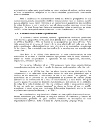 27
arquitectónicas deben estar coordinadas, de manera tal que al realizar cambios, estos
se vean correctamente reflejados en las vistas afectadas, garantizando consistencia
entre las mismas.
Ante la diversidad de planteamientos sobre las distintas perspectivas de un
mismo sistema, resulta interesante establecer comparaciones entre los mismos, puesto
que, en algunos casos, hacen referencia a un mismo tipo de perspectiva bajo nombres
de vistas distintos, o por el contrario, bajo el mismo nombre expresan perspectivas
diferentes. De igual forma, hay vistas que contemplan varias perspectivas, así como
también varias vistas pueden crear una única perspectiva (Kazman et al., 2001).
5.1. Comparación de Vistas Arquitectónicas
De acuerdo al análisis realizado, la tabla 13 presenta las similitudes observadas
entre las vistas propuestas por Kazman et al. (2001), Bass et al. (1998), Hofmeister et
al. (2000) y Kruchten (1999), en función de las perspectivas que éstas ofrecen. Para
cada perspectiva se presenta el nombre de la vista planteado por cada uno de los
autores analizados. Adicionalmente, se hace referencia a los interesados en cada una
de las vistas y las propiedades no funcionales de la arquitectura que maneja cada
perspectiva.
Para Bass et al. (1998) cada estructura (o vista arquitectónica) es una
abstracción de acuerdo a criterios diferentes que pueden usar su propia notación y
definir de forma independiente el significado de los componentes, relaciones,
argumentos, principios y pautas.
Por su parte, Hofmeister et al. (1996) proponen cuatro vistas arquitectónicas
tomando como punto de partida el estudio de sistemas implementados en la vida real.
Kazman et al. (2001) describen las vistas arquitectónicas distinguiendo los
componentes y las relaciones entre estos dentro de cada una, planteando que a
menudo es útil combinar la información de dos o más vistas. Por ejemplo, la
distribución de los procesos en los componentes de hardware del sistema puede
obtenerse de la combinación de la vista de concurrencia y la vista física. De igual
manera, podría observarse las diferentes funcionalidades del sistema en los módulos
de código de la vista de código, etc. En este sentido, es válido el planteamiento acerca
de que no existe un conjunto “canónico” de vistas, de forma tal que es posible
seleccionar o crear vistas que contengan información importante acerca de una
arquitectura en particular (Kazman et al., 2001).
Así como las vistas arquitectónicas ofrecen una descripción de una arquitectura,
existen notaciones que, mediante un conjunto definido de elementos y formas de
representación, permiten de igual manera establecer la descripción de una
arquitectura de software. Este es el caso del Unified Modeling Language (UML).
 