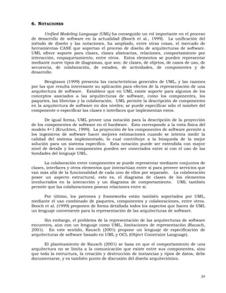 29
6. NOTACIONES
Unified Modeling Language (UML) ha conseguido un rol importante en el proceso
de desarrollo de software en la actualidad (Booch et al., 1999). La unificación del
método de diseño y las notaciones, ha ampliado, entre otras cosas, el mercado de
herramientas CASE que soportan el proceso de diseño de arquitecturas de software.
UML ofrece soporte para clases, clases abstractas, relaciones, comportamiento por
interacción, empaquetamiento, entre otros. Estos elementos se pueden representar
mediante nueve tipos de diagramas, que son: de clases, de objetos, de casos de uso, de
secuencia, de colaboración, de estados, de actividades, de componentes y de
desarrollo.
Bengtsson (1999) presenta las características generales de UML, y las razones
por las que resulta interesante su aplicación para efectos de la representación de una
arquitectura de software. Establece que en UML existe soporte para algunos de los
conceptos asociados a las arquitecturas de software, como los componentes, los
paquetes, las librerías y la colaboración. UML permite la descripción de componentes
en la arquitectura de software en dos niveles; se puede especificar sólo el nombre del
componente o especificar las clases o interfaces que implementan estos.
De igual forma, UML provee una notación para la descripción de la proyección
de los componentes de software en el hardware. Esto corresponde a la vista física del
modelo 4+1 (Kruchten, 1999). La proyección de los componentes de software permite a
los ingenieros de software hacer mejores estimaciones cuando se intenta medir la
calidad del sistema implementado, lo cual contribuye a la búsqueda de la mejor
solución para un sistema específico. Esta notación puede ser extendida con mayor
nivel de detalle y los componentes pueden ser conectados entre sí con el uso de las
bondades del lenguaje UML.
La colaboración entre componentes se puede representar mediante conjuntos de
clases, interfaces y otros elementos que interactúan entre sí para proveer servicios que
van más allá de la funcionalidad de cada uno de ellos por separado. La colaboración
posee un aspecto estructural, esto es, el diagrama de clases de los elementos
involucrados en la interacción y un diagrama de comportamiento. UML también
permite que las colaboraciones posean relaciones entre sí.
Por último, los patrones y frameworks están también soportados por UML,
mediante el uso combinado de paquetes, componentes y colaboraciones, entre otros.
Booch et al. (1999) proponen de forma detallada todos los aspectos que hacen de UML
un lenguaje conveniente para la representación de las arquitecturas de software.
Sin embargo, el problema de la representación de las arquitecturas de software
encuentra, aún con un lenguaje como UML, limitaciones de representación (Rausch,
2001). En este sentido, Rausch (2001) propone un lenguaje de especificación de
arquitecturas de software basado en UML y OCL (Object Constraint Language).
El planteamiento de Rausch (2001) se basa en que el comportamiento de una
arquitectura no se limita a la comunicación que existe entre sus componentes, sino
que toda la estructura, la creación y destrucción de instancias y tipos de datos, debe
documentarse, y es también punto de discusión del diseño arquitectónico.
 