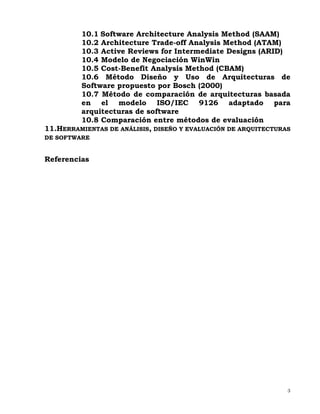 3
10.1 Software Architecture Analysis Method (SAAM)
10.2 Architecture Trade-off Analysis Method (ATAM)
10.3 Active Reviews for Intermediate Designs (ARID)
10.4 Modelo de Negociación WinWin
10.5 Cost-Benefit Analysis Method (CBAM)
10.6 Método Diseño y Uso de Arquitecturas de
Software propuesto por Bosch (2000)
10.7 Método de comparación de arquitecturas basada
en el modelo ISO/IEC 9126 adaptado para
arquitecturas de software
10.8 Comparación entre métodos de evaluación
11.HERRAMIENTAS DE ANÁLISIS, DISEÑO Y EVALUACIÓN DE ARQUITECTURAS
DE SOFTWARE
Referencias
 