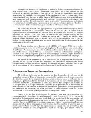 30
El modelo de Rausch (2001) plantea la inclusión de los componentes básicos de
una arquitectura: componentes, interfaces, conexiones, atributos, valores de los
atributos y mensajes enviados a las interfaces. Todas las instancias nombradas
representan las unidades operacionales de la arquitectura, y es necesario especificar
su comportamiento. En este sentido, Rausch (2001) propone que deben considerarse
tres categorías del comportamiento del sistema: comportamiento estructural, que
captura los cambios del sistema, incluyendo la creación y destrucción de instancias;
evaluaciones de variables, que representan el espacio de variables globales y locales; y
la comunicación de los componentes, que describe la interacción entre estos.
En su estudio, Rausch (2001) propone que es posible hacer la descripción de los
elementos básicos de la arquitectura mediante el uso de UML, e indica que la
especificación de la estructura del sistema no es suficiente para obtener un modelo
completo del mismo. Por esto, para la descripción del comportamiento de los
componentes de la arquitectura, propone el uso de OCL. Según su estudio, este
lenguaje ofrece facilidades que no provee UML, por lo que considera que el uso de
ambos es una posible solución para solventar los problemas de descripción de las
arquitecturas de software.
De forma similar, para Kazman et al. (2001), el lenguaje UML no resuelve
satisfactoriamente todos los problemas que implica la descripción de una arquitectura
de software. Por ejemplo, no soporta el refinamiento sucesivo de los diseños como de
las abstracciones arquitectónicas a cualquier nivel de refinamiento jerárquico.
Kazman et al. (2001) proponen que UML es un lenguaje abstracto, cuyos diseños no
son fáciles de comprender por personas que no posean conocimientos del lenguaje.
En virtud de la importancia de la descripción de la arquitectura de software,
Kazman et al. (2001) plantea los lenguajes de descripción arquitectónica como
elementos que, aunque presentan algunas desventajas, merecen atención, puesto que
pueden considerarse como una solución alternativa al problema planteado.
7. LENGUAJES DE DESCRIPCIÓN ARQUITECTÓNICA
El problema inherente en la mayoría de los desarrollos de software es la
naturaleza abstracta de un programa de computación. A diferencia de otros productos
de distintas áreas de la ingeniería (autos, casas, aviones, etc.), el software no es
tangible, no posee una forma natural de visualización y no hay solución perfecta al
problema planteado. Actualmente, la forma más exacta de descripción del sistema es
el código fuente o el código compilado. De aquí que el problema de la descripción de
una arquitectura de software es encontrar una técnica que cumpla con los propósitos
del desarrollo de software; en otras palabras, la comunicación entre las partes
interesadas, la evaluación y la implementación (Bengtsson, 1999).
Hasta la fecha, las arquitecturas de software han sido representadas por
esquemas simples de cajas y líneas (Bass et al., 1998; Begtsson, 1999), en los que la
naturaleza de los componentes, sus propiedades, la semántica de las conexiones y el
comportamiento del sistema como un todo, se define de manera muy pobre. En este
sentido, Bass et al. (1998) proponen que aunque este tipo de representación ofrece una
imagen intuitiva de la construcción del sistema, existen muchas preguntas que no
pueden responderse con este tipo de representación. Entre ellas se encuentran, por
ejemplo, la esencia de los componentes, cuál es su tipo, qué hacen, cómo se
 