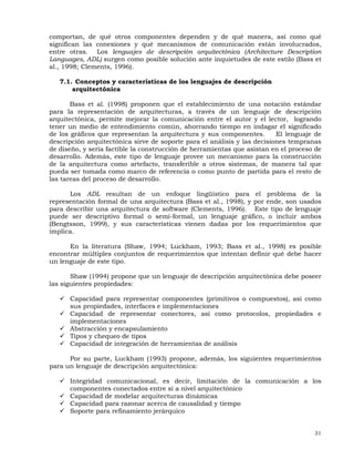 31
comportan, de qué otros componentes dependen y de qué manera, así como qué
significan las conexiones y qué mecanismos de comunicación están involucrados,
entre otras. Los lenguajes de descripción arquitectónica (Architecture Description
Languages, ADL) surgen como posible solución ante inquietudes de este estilo (Bass et
al., 1998; Clements, 1996).
7.1. Conceptos y características de los lenguajes de descripción
arquitectónica
Bass et al. (1998) proponen que el establecimiento de una notación estándar
para la representación de arquitecturas, a través de un lenguaje de descripción
arquitectónica, permite mejorar la comunicación entre el autor y el lector, logrando
tener un medio de entendimiento común, ahorrando tiempo en indagar el significado
de los gráficos que representan la arquitectura y sus componentes. El lenguaje de
descripción arquitectónica sirve de soporte para el análisis y las decisiones tempranas
de diseño, y sería factible la construcción de herramientas que asistan en el proceso de
desarrollo. Además, este tipo de lenguaje provee un mecanismo para la construcción
de la arquitectura como artefacto, transferible a otros sistemas, de manera tal que
pueda ser tomada como marco de referencia o como punto de partida para el resto de
las tareas del proceso de desarrollo.
Los ADL resultan de un enfoque lingüístico para el problema de la
representación formal de una arquitectura (Bass et al., 1998), y por ende, son usados
para describir una arquitectura de software (Clements, 1996). Este tipo de lenguaje
puede ser descriptivo formal o semi-formal, un lenguaje gráfico, o incluir ambos
(Bengtsson, 1999), y sus características vienen dadas por los requerimientos que
implica.
En la literatura (Shaw, 1994; Luckham, 1993; Bass et al., 1998) es posible
encontrar múltiples conjuntos de requerimientos que intentan definir qué debe hacer
un lenguaje de este tipo.
Shaw (1994) propone que un lenguaje de descripción arquitectónica debe poseer
las siguientes propiedades:
Capacidad para representar componentes (primitivos o compuestos), así como
sus propiedades, interfaces e implementaciones
Capacidad de representar conectores, así como protocolos, propiedades e
implementaciones
Abstracción y encapsulamiento
Tipos y chequeo de tipos
Capacidad de integración de herramientas de análisis
Por su parte, Luckham (1993) propone, además, los siguientes requerimientos
para un lenguaje de descripción arquitectónica:
Integridad comunicacional, es decir, limitación de la comunicación a los
componentes conectados entre sí a nivel arquitectónico
Capacidad de modelar arquitecturas dinámicas
Capacidad para razonar acerca de causalidad y tiempo
Soporte para refinamiento jerárquico
 