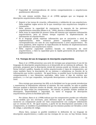 32
Capacidad de correspondencia de ciertos comportamientos a arquitecturas
posiblemente diferentes
En este mismo sentido, Bass et al. (1998) agregan que un lenguaje de
descripción arquitectónica debe proveer:
Soporte a las tareas de creación, refinamiento y validación de una arquitectura.
Debe englobar reglas acerca de lo que constituye una arquitectura completa o
consistente.
Debe proveer la capacidad de representar la mayoría de los patrones
arquitectónicos conocidos (Shaw et al., 1994), directa o indirectamente.
Debe tener la capacidad de proveer vistas del sistema que expresen información
arquitectónica, pero al mismo tiempo suprimir la implementación de
información no arquitectónica.
Si el lenguaje puede expresar información que se encuentra a nivel de
implementación, debe entonces poseer capacidad para realizar
correspondencias con más de una implementación a nivel arquitectónico. En
otras palabras, debe soportar la especificación de familias de implementaciones
que satisfacen una arquitectura común.
Debe soportar capacidad analítica basada en información de nivel
arquitectónico, o bien la capacidad para la rápida generación de prototipos de
implementación.
7.2. Ventajas del uso de lenguajes de descripción arquitectónica
Bass et al. (1998) presentan una serie de ventajas que proporciona el uso de los
lenguajes de descripción arquitectónica en el desarrollo de un sistema de software. En
principio, proponen que la descripción inicial del sistema puede ser llevada a cabo de
forma textual o gráfica, basada en estilos arquitecturales y tipos de componentes, así
como también hacer la descripción de un sistema o subsistema en función de la
información que recibe o produce. De igual forma, es posible hacer la descripción del
comportamiento y sus elementos asociados, tales como el tipo de eventos que
producen, o a los que responden, incluyendo descripciones o documentación de alto
nivel.
Otra ventaja que presentan los ADL es la facilidad con la que puede introducirse
y mantenerse la información referente al sistema. En este sentido, no sólo es posible
efectuar análisis a distintos niveles de detalle, sino que también es posible establecer
cambios de tipos sobre los componentes. Así mismo, es posible realizar análisis de
desempeño, disponibilidad o seguridad, en tanto el lenguaje de descripción
arquitectónica provea la facilidad para ello.
Por último, Bass et al. (1998) indican que los componentes pueden ser refinados
en la medida que sea necesario, para distintos tipos de análisis. En cualquier
momento un componente puede ser visto conjuntamente con cualquier información
que se conozca de él. De igual manera, a partir de las descripciones asociadas a los
componentes, se establece la posibilidad de que los mismos puedan ser llevados a nivel
de código, o plantillas de código.
Ahora bien, aunque es posible establecer la definición de un lenguaje de
descripción arquitectónica y cuáles son las ventajas de su uso, no hay formas claras
 