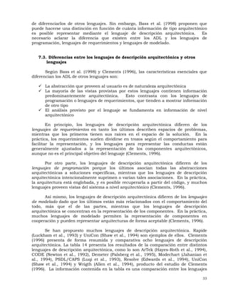 33
de diferenciarlos de otros lenguajes. Sin embargo, Bass et al. (1998) proponen que
puede hacerse una distinción en función de cuánta información de tipo arquitectónico
es posible representar mediante el lenguaje de descripción arquitectónica. Es
necesario aclarar la diferencia que existen entre los ADL y los lenguajes de
programación, lenguajes de requerimientos y lenguajes de modelado.
7.3. Diferencias entre los lenguajes de descripción arquitectónica y otros
lenguajes
Según Bass et al. (1998) y Clements (1996), las características esenciales que
diferencian los ADL de otros lenguajes son:
La abstracción que proveen al usuario es de naturaleza arquitectónica
La mayoría de las vistas provistas por estos lenguajes contienen información
predominantemente arquitectónica. Esto contrasta con los lenguajes de
programación o lenguajes de requerimientos, que tienden a mostrar información
de otro tipo
El análisis provisto por el lenguaje se fundamenta en información de nivel
arquitectónico
En principio, los lenguajes de descripción arquitectónica difieren de los
lenguajes de requerimientos en tanto los últimos describen espacios de problemas,
mientras que los primeros tienen sus raíces en el espacio de la solución. En la
práctica, los requerimientos suelen dividirse en trozos según el comportamiento para
facilitar la representación, y los lenguajes para representar las conductas están
generalmente ajustados a la representación de los componentes arquitectónicos,
aunque no es el principal objetivo del lenguaje (Clements, 1996).
Por otro parte, los lenguajes de descripción arquitectónica difieren de los
lenguajes de programación porque los últimos asocian todas las abstracciones
arquitectónicas a soluciones específicas, mientras que los lenguajes de descripción
arquitectónica intencionalmente suprimen o varían tales asociaciones. En la práctica,
la arquitectura está englobada, y es posible recuperarla a partir del código, y muchos
lenguajes proveen vistas del sistema a nivel arquitectónico (Clements, 1996).
Así mismo, los lenguajes de descripción arquitectónica difieren de los lenguajes
de modelado dado que los últimos están más relacionados con el comportamiento del
todo, más que el de las partes, mientras que los lenguajes de descripción
arquitectónica se concentran en la representación de los componentes. En la práctica,
muchos lenguajes de modelado permiten la representación de componentes en
cooperación y pueden representar arquitecturas de forma aceptable (Clements, 1996).
Se han propuesto muchos lenguajes de descripción arquitectónica. Rapide
(Luckham et al., 1993) y UniCon (Shaw et al., 1994) son ejemplos de ellos. Clements
(1996) presenta de forma resumida y comparativa ocho lenguajes de descripción
arquitectónica. La tabla 14 presenta los resultados de la comparación entre distintos
lenguajes de descripción arquitectónica, como lo son ArTek (Hayes-Roth et al., 1994),
CODE (Newton et al., 1992), Demeter (Palsberg et al., 1995), Modechart (Jahanian et
al., 1994), PSDL/CAPS (Luqi et al., 1993), Resolve (Edwards et al., 1994), UniCon
(Shaw et al., 1994) y Wrigth (Allen et al., 1994), producto del estudio de Clements
(1996). La información contenida en la tabla es una comparación entre los lenguajes
 