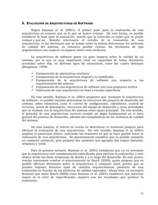 35
8. EVALUACIÓN DE ARQUITECTURAS DE SOFTWARE
Según Kazman et al. (2001), el primer paso para la evaluación de una
arquitectura es conocer qué es lo que se quiere evaluar. De esta forma, es posible
establecer la base para la evaluación, puesto que la intención es saber qué se puede
evaluar y qué no. Resulta interesante el estudio de la evaluación de una
arquitectura: si las decisiones que se toman sobre la misma determinan los atributos
de calidad del sistema, es entonces posible evaluar las decisiones de tipo
arquitectónico con respecto al impacto sobre estos atributos.
La arquitectura de software posee un gran impacto sobre la calidad de un
sistema, por lo que es muy importante estar en capacidad de tomar decisiones
acertadas sobre ella, en diversos tipos de situaciones, entre las cuales destacan
(Bengtsson, 1999):
Comparación de alternativas similares
Comparación de la arquitectura original y la modificada
Comparación de la arquitectura de software con respecto a los
requerimientos del sistema
Comparación de una arquitectura de software con una propuesta teórica
Valoración de una arquitectura en base a escalas específicas
En este sentido, Kazman et al. (2001) proponen que, mediante la arquitectura
de software, es posible también determinar la estructura del proyecto de desarrollo del
sistema, sobre elementos como el control de configuración, calendarios, control de
recursos, metas de desempeño, estructura del equipo de desarrollo y otras actividades
que se realizan con la arquitectura del sistema como apoyo principal. En este sentido,
la garantía de una arquitectura correcta cumple un papel fundamental en el éxito
general del proceso de desarrollo, además del cumplimiento de los atributos de calidad
del sistema.
De esta manera, el interés se centra en determinar el momento propicio para
efectuar la evaluación de una arquitectura. En este sentido, Kazman et al. (2001)
amplían el panorama clásico, indicando las ocasiones en que se hace posible hacer la
evaluación de una arquitectura. Su planteamiento establece que es posible realizarla
en cualquier momento, pero propone dos variantes que agrupan dos etapas distintas:
temprano y tarde.
Para la primera variante, Kazman et al. (2001) establecen que no es necesario
que la arquitectura esté completamente especificada para efectuar la evaluación, y esto
abarca desde las fases tempranas de diseño y a lo largo del desarrollo. En este punto,
resulta interesante resaltar el planteamiento de Bosch (2000), quien propone que es
posible efectuar decisiones sobre la arquitectura a cualquier nivel, puesto que se
pueden imponer distintos tipos de cambios arquitectónicos, producto de una
evaluación en función de los atributos de calidad esperados. Ahora bien, es necesario
destacar que tanto Bosch (2000) como Kazman et al. (2001) establecen que mientras
mayor es el nivel de especificación, mejores son los resultados que produce la
evaluación.
 