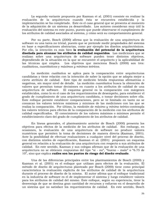 36
La segunda variante propuesta por Kazman et al. (2001) consiste en realizar la
evaluación de la arquitectura cuando ésta se encuentra establecida y la
implementación se ha completado. Este es el caso general que se presenta al momento
de la adquisición de un sistema ya desarrollado. Los autores consideran muy útil la
evaluación del sistema en este punto, puesto que puede observarse el cumplimiento de
los atributos de calidad asociados al sistema, y cómo será su comportamiento general.
Por su parte, Bosch (2000) afirma que la evaluación de una arquitectura de
software es una tarea no trivial, puesto que se pretende medir propiedades del sistema
en base a especificaciones abstractas, como por ejemplo los diseños arquitectónicos.
Por ello, la intención es más bien la evaluación del potencial de la arquitectura
diseñada para alcanzar los atributos de calidad requeridos. Las mediciones que se
realizan sobre una arquitectura de software pueden tener distintos objetivos,
dependiendo de la situación en la que se encuentre el arquitecto y la aplicabilidad de
las técnicas que emplea. Los objetivos que menciona Bosch (2000) son tres:
cualitativos, cuantitativos y máximos y mínimos teóricos.
La medición cualitativa se aplica para la comparación entre arquitecturas
candidatas y tiene relación con la intención de saber la opción que se adapta mejor a
cierto atributo de calidad. Este tipo de medición brinda respuestas afirmativas o
negativas, sin mayor nivel de detalle. La medición cuantitativa busca la obtención de
valores que permitan tomar decisiones en cuanto a los atributos de calidad de una
arquitectura de software. El esquema general es la comparación con márgenes
establecidos, como lo es el caso de los requerimientos de desempeño, para establecer el
grado de cumplimiento de una arquitectura candidata, o tomar decisiones sobre ella.
Este enfoque permite establecer comparaciones, pero se ve limitado en tanto no se
conozcan los valores teóricos máximos y mínimos de las mediciones con las que se
realiza la comparación. Por último, la medición de máximo y mínimo teórico contempla
los valores teóricos para efectos de la comparación de la medición con los atributos de
calidad especificados. El conocimiento de los valores máximos o mínimos permite el
establecimiento claro del grado de cumplimiento de los atributos de calidad.
En líneas generales, el planteamiento anterior de Bosch (2000) presenta los
objetivos para efectos de la medición de los atributos de calidad. Sin embargo, en
ocasiones, la evaluación de una arquitectura de software no produce valores
numéricos que permiten la toma de decisiones de manera directa (Kazman, 2001).
Ante la posibilidad de efectuar evaluaciones a cualquier nivel del proceso de diseño,
con distintos niveles de especificación, Kazman et al. (2001) proponen un esquema
general en relación a la evaluación de una arquitectura con respecto a sus atributos de
calidad. En este sentido, Kazman y sus colegas afirman que de la evaluación de una
arquitectura no se obtienen respuestas del tipo “si - no”, “bueno – malo” o “6.75 de
10”, sino que explica cuáles son los puntos de riesgo del diseño evaluado.
Una de las diferencias principales entre los planteamientos de Bosch (2000) y
Kazman et al. (2001) es el enfoque que utilizan para efectos de la evaluación. El
método de diseño de arquitecturas planteado por Bosch (2000) tiene como principal
característica la evaluación explícita de los atributos de calidad de la arquitectura
durante el proceso de diseño de la misma. El autor afirma que el enfoque tradicional
en la industria de software es el de implementar el sistema y luego establecer valores
para los atributos de calidad del mismo. Este enfoque, según su experiencia, tiene la
desventaja de que se destina gran cantidad de recursos y esfuerzo en el desarrollo de
un sistema que no satisface los requerimientos de calidad. En este sentido, Bosch
 