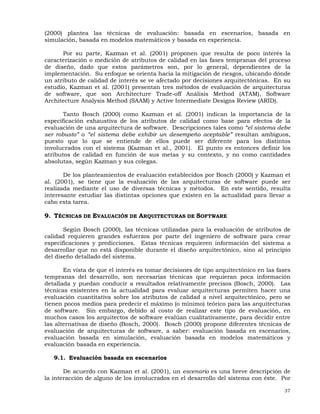 37
(2000) plantea las técnicas de evaluación: basada en escenarios, basada en
simulación, basada en modelos matemáticos y basada en experiencia.
Por su parte, Kazman et al. (2001) proponen que resulta de poco interés la
caracterización o medición de atributos de calidad en las fases tempranas del proceso
de diseño, dado que estos parámetros son, por lo general, dependientes de la
implementación. Su enfoque se orienta hacia la mitigación de riesgos, ubicando dónde
un atributo de calidad de interés se ve afectado por decisiones arquitectónicas. En su
estudio, Kazman et al. (2001) presentan tres métodos de evaluación de arquitecturas
de software, que son Architecture Trade-off Análisis Method (ATAM), Software
Architecture Analysis Method (SAAM) y Active Intermediate Designs Review (ARID).
Tanto Bosch (2000) como Kazman et al. (2001) indican la importancia de la
especificación exhaustiva de los atributos de calidad como base para efectos de la
evaluación de una arquitectura de software. Descripciones tales como “el sistema debe
ser robusto” o “el sistema debe exhibir un desempeño aceptable” resultan ambiguos,
puesto que lo que se entiende de ellos puede ser diferente para los distintos
involucrados con el sistema (Kazman et al., 2001). El punto es entonces definir los
atributos de calidad en función de sus metas y su contexto, y no como cantidades
absolutas, según Kazman y sus colegas.
De los planteamientos de evaluación establecidos por Bosch (2000) y Kazman et
al. (2001), se tiene que la evaluación de las arquitecturas de software puede ser
realizada mediante el uso de diversas técnicas y métodos. En este sentido, resulta
interesante estudiar las distintas opciones que existen en la actualidad para llevar a
cabo esta tarea.
9. TÉCNICAS DE EVALUACIÓN DE ARQUITECTURAS DE SOFTWARE
Según Bosch (2000), las técnicas utilizadas para la evaluación de atributos de
calidad requieren grandes esfuerzos por parte del ingeniero de software para crear
especificaciones y predicciones. Estas técnicas requieren información del sistema a
desarrollar que no está disponible durante el diseño arquitectónico, sino al principio
del diseño detallado del sistema.
En vista de que el interés es tomar decisiones de tipo arquitectónico en las fases
tempranas del desarrollo, son necesarias técnicas que requieran poca información
detallada y puedan conducir a resultados relativamente precisos (Bosch, 2000). Las
técnicas existentes en la actualidad para evaluar arquitecturas permiten hacer una
evaluación cuantitativa sobre los atributos de calidad a nivel arquitectónico, pero se
tienen pocos medios para predecir el máximo (o mínimo) teórico para las arquitecturas
de software. Sin embargo, debido al costo de realizar este tipo de evaluación, en
muchos casos los arquitectos de software evalúan cualitativamente, para decidir entre
las alternativas de diseño (Bosch, 2000). Bosch (2000) propone diferentes técnicas de
evaluación de arquitecturas de software, a saber: evaluación basada en escenarios,
evaluación basada en simulación, evaluación basada en modelos matemáticos y
evaluación basada en experiencia.
9.1. Evaluación basada en escenarios
De acuerdo con Kazman et al. (2001), un escenario es una breve descripción de
la interacción de alguno de los involucrados en el desarrollo del sistema con éste. Por
 
