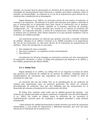 38
ejemplo, un usuario hará la descripción en términos de la ejecución de una tarea; un
encargado de mantenimiento hará referencia a cambios que deban realizarse sobre el
sistema; un desarrollador se enfocará en el uso de la arquitectura para efectos de su
construcción o predicción de su desempeño.
Según Kazman et al. (2001), un escenario consta de tres partes: el estímulo, el
contexto y la respuesta. El estímulo es la parte del escenario que explica o describe lo
que el involucrado en el desarrollo hace para iniciar la interacción con el sistema.
Puede incluir ejecución de tareas, cambios en el sistema, ejecución de pruebas,
configuración, etc. El contexto describe qué sucede en el sistema al momento del
estímulo. La respuesta describe, a través de la arquitectura, cómo debería responder
el sistema ante el estímulo. Este último elemento es el que permite establecer cuál es
el atributo de calidad asociado.
Los escenarios proveen un vehículo que permite concretar y entender atributos
de calidad. Kazman et al. (2001) y Carriere et al. (2000) coinciden en la importancia
del uso de los escenarios, no sólo para efectos de la evaluación de arquitecturas de
software. Entre las ventajas de su uso están:
Son simples de crear y entender
Son poco costosos y no requieren mucho entrenamiento
Son efectivos
Actualmente las técnicas basadas en escenarios cuentan con dos instrumentos
de evaluación relevantes, a saber: el Utility Tree propuesto por Kazman et al. (2001), y
los Profiles, propuestos por Bosch (2000).
9.1.1. Utility Tree
Según Kazman et al. (2001), un Utility Tree es un esquema en forma de árbol
que presenta los atributos de calidad de un sistema de software, refinados hasta el
establecimiento de escenarios que especifican con suficiente detalle el nivel de
prioridad de cada uno.
La intención del uso del Utility Tree es la identificación de los atributos de
calidad más importantes para un proyecto particular. No existe un conjunto
preestablecido de atributos, sino que son definidos por los involucrados en el
desarrollo del sistema al momento de la construcción del árbol.
El Utility Tree contiene como nodo raíz la utilidad general del sistema. Los
atributos de calidad asociados al mismo conforman el segundo nivel del árbol (Kazman
et al., 2001), los cuales se refinan hasta la obtención de un escenario lo
suficientemente concreto para ser analizado y otorgarle prioridad a cada atributo
considerado.
Cada atributo de calidad perteneciente al árbol contiene una serie de escenarios
relacionados, y una escala de importancia y dificultad asociada, que será útil para
efectos de la evaluación de la arquitectura.
 