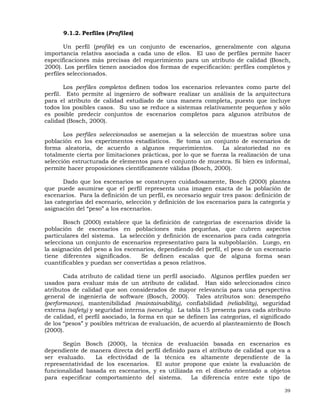 39
9.1.2. Perfiles (Profiles)
Un perfil (profile) es un conjunto de escenarios, generalmente con alguna
importancia relativa asociada a cada uno de ellos. El uso de perfiles permite hacer
especificaciones más precisas del requerimiento para un atributo de calidad (Bosch,
2000). Los perfiles tienen asociados dos formas de especificación: perfiles completos y
perfiles seleccionados.
Los perfiles completos definen todos los escenarios relevantes como parte del
perfil. Esto permite al ingeniero de software realizar un análisis de la arquitectura
para el atributo de calidad estudiado de una manera completa, puesto que incluye
todos los posibles casos. Su uso se reduce a sistemas relativamente pequeños y sólo
es posible predecir conjuntos de escenarios completos para algunos atributos de
calidad (Bosch, 2000).
Los perfiles seleccionados se asemejan a la selección de muestras sobre una
población en los experimentos estadísticos. Se toma un conjunto de escenarios de
forma aleatoria, de acuerdo a algunos requerimientos. La aleatoriedad no es
totalmente cierta por limitaciones prácticas, por lo que se fuerza la realización de una
selección estructurada de elementos para el conjunto de muestra. Si bien es informal,
permite hacer proposiciones científicamente válidas (Bosch, 2000).
Dado que los escenarios se construyen cuidadosamente, Bosch (2000) plantea
que puede asumirse que el perfil representa una imagen exacta de la población de
escenarios. Para la definición de un perfil, es necesario seguir tres pasos: definición de
las categorías del escenario, selección y definición de los escenarios para la categoría y
asignación del “peso” a los escenarios.
Bosch (2000) establece que la definición de categorías de escenarios divide la
población de escenarios en poblaciones más pequeñas, que cubren aspectos
particulares del sistema. La selección y definición de escenarios para cada categoría
selecciona un conjunto de escenarios representativo para la subpoblación. Luego, en
la asignación del peso a los escenarios, dependiendo del perfil, el peso de un escenario
tiene diferentes significados. Se definen escalas que de alguna forma sean
cuantificables y puedan ser convertidas a pesos relativos.
Cada atributo de calidad tiene un perfil asociado. Algunos perfiles pueden ser
usados para evaluar más de un atributo de calidad. Han sido seleccionados cinco
atributos de calidad que son considerados de mayor relevancia para una perspectiva
general de ingeniería de software (Bosch, 2000). Tales atributos son: desempeño
(performance), mantenibilidad (maintainability), confiabilidad (reliability), seguridad
externa (safety) y seguridad interna (security). La tabla 15 presenta para cada atributo
de calidad, el perfil asociado, la forma en que se definen las categorías, el significado
de los “pesos” y posibles métricas de evaluación, de acuerdo al planteamiento de Bosch
(2000).
Según Bosch (2000), la técnica de evaluación basada en escenarios es
dependiente de manera directa del perfil definido para el atributo de calidad que va a
ser evaluado. La efectividad de la técnica es altamente dependiente de la
representatividad de los escenarios. El autor propone que existe la evaluación de
funcionalidad basada en escenarios, y es utilizada en el diseño orientado a objetos
para especificar comportamiento del sistema. La diferencia entre este tipo de
 