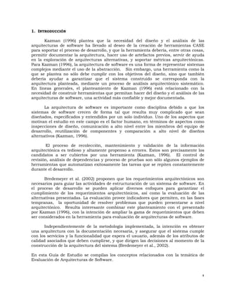 4
1. INTRODUCCIÓN
Kazman (1996) plantea que la necesidad del diseño y el análisis de las
arquitecturas de software ha llevado al deseo de la creación de herramientas CASE
para soportar el proceso de desarrollo, y que la herramienta debería, entre otras cosas,
permitir documentar la arquitectura, hacer uso de artefactos previos, servir de ayuda
en la exploración de arquitecturas alternativas, y soportar métricas arquitectónicas.
Para Kazman (1996), la arquitectura de software es una forma de representar sistemas
complejos mediante el uso de la abstracción. Sin embargo, una herramienta como la
que se plantea no sólo debe cumplir con los objetivos del diseño, sino que también
debería ayudar a garantizar que el sistema construido se corresponda con la
arquitectura planteada, mediante un proceso de análisis arquitectónico sistemático.
En líneas generales, el planteamiento de Kazman (1996) está relacionado con la
necesidad de construir herramientas que permitan hacer del diseño y el análisis de las
arquitecturas de software, una actividad más confiable y mejor documentada.
La arquitectura de software es importante como disciplina debido a que los
sistemas de software crecen de forma tal que resulta muy complicado que sean
diseñados, especificados y entendidos por un solo individuo. Uno de los aspectos que
motivan el estudio en este campo es el factor humano, en términos de aspectos como
inspecciones de diseño, comunicación a alto nivel entre los miembros del equipo de
desarrollo, reutilización de componentes y comparación a alto nivel de diseños
alternativos (Kazman, 1996).
El proceso de recolección, mantenimiento y validación de la información
arquitectónica es tedioso y altamente propenso a errores. Estos son precisamente los
candidatos a ser cubiertos por una herramienta (Kazman, 1996). El control de
revisión, análisis de dependencias y proceso de pruebas son sólo algunos ejemplos de
herramientas que automatizan exitosamente las tareas que se repiten constantemente
durante el desarrollo.
Bredemeyer et al. (2002) proponen que los requerimientos arquitectónicos son
necesarios para guiar las actividades de estructuración de un sistema de software. En
el proceso de desarrollo se pueden aplicar diversos enfoques para garantizar el
cumplimiento de los requerimientos arquitectónicos, así como la evaluación de las
alternativas presentadas. La evaluación provee indicadores que permiten, en las fases
tempranas, la oportunidad de resolver problemas que pueden presentarse a nivel
arquitectónico. Resulta interesante combinar este planteamiento con el presentado
por Kazman (1996), con la intención de ampliar la gama de requerimientos que deben
ser considerados en la herramienta para evaluación de arquitecturas de software.
Independientemente de la metodología implementada, la intención es obtener
una arquitectura con la documentación necesaria, y asegurar que el sistema cumple
con los servicios y la funcionalidad que espera el usuario, además de los atributos de
calidad asociados que deben cumplirse, y que dirigen las decisiones al momento de la
construcción de la arquitectura del sistema (Bredemeyer et al., 2002).
En esta Guía de Estudio se compilas los conceptos relacionados con la temática de
Evaluación de Arquitecturas de Software.
 
