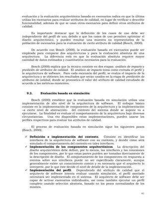 41
evaluación y la evaluación arquitectónica basada en escenarios radica en que la última
utiliza los escenarios para evaluar atributos de calidad, en lugar de verificar o describir
funcionalidad, además de que se usan otros escenarios para definir otros atributos de
calidad.
Es importante destacar que la definición de los casos de uso debe ser
independiente del perfil de uso, debido a que los casos de uso permiten optimizar el
diseño arquitectónico, y pueden resultar una muestra no representativa de la
población de escenarios para la evaluación de cierto atributo de calidad (Bosch, 2000).
De acuerdo con Bosch (2000), la evaluación basada en escenarios puede ser
empleada para comparar dos arquitecturas y para la evaluación absoluta de una
arquitectura. La diferencia está en que la evaluación absoluta requiere mayor
cantidad de datos estimados y cuantitativos necesarios para la evaluación.
Bosch (2000) explica que la técnica consiste en dos etapas: análisis de impacto y
predición de atributos de calidad. El análisis de impacto toma como entrada el perfil y
la arquitectura de software. Para cada escenario del perfil, se evalúa el impacto de la
arquitectura y se obtienen los resultados que serán usados en la etapa de predicción de
atributos de calidad, donde se pronostica el valor del atributo de calidad estudiado de
acuerdo a las métricas existentes.
9.2. Evaluación basada en simulación
Bosch (2000) establece que la evaluación basada en simulación utiliza una
implementación de alto nivel de la arquitectura de software. El enfoque básico
consiste en la implementación de componentes de la arquitectura y la implementación
–a cierto nivel de abstracción- del contexto del sistema donde se supone va a
ejecutarse. La finalidad es evaluar el comportamiento de la arquitectura bajo diversas
circunstancias. Una vez disponibles estas implementaciones, pueden usarse los
perfiles respectivos para evaluar los atributos de calidad.
El proceso de evaluación basada en simulación sigue los siguientes pasos
(Bosch, 2000):
Definición e implementación del contexto. Consiste en identificar las
interfaces de la arquitectura de software con su contexto, y decidir cómo será
simulado el comportamiento del contexto en tales interfaces.
Implementación de los componentes arquitectónicos. La descripción del
diseño arquitectónico debe definir, por lo menos, las interfaces y las conexiones
de los componentes, por lo que estas partes pueden ser tomadas directamente de
la descripción de diseño. El comportamiento de los componentes en respuesta a
eventos sobre sus interfaces puede no ser especificado claramente, aunque
generalmente existe un conocimiento común y es necesario que el arquitecto lo
interprete, por lo que éste decide el nivel de detalle de la implementación.
Implementación del perfil. Dependiendo del atributo de calidad que el
arquitecto de software intenta evaluar usando simulación, el perfil asociado
necesitará ser implementado en el sistema. El arquitecto de software debe ser
capaz de activar escenarios individuales, así como también ejecutar un perfil
completo usando selección aleatoria, basado en los pesos normalizados de los
mismos.
 