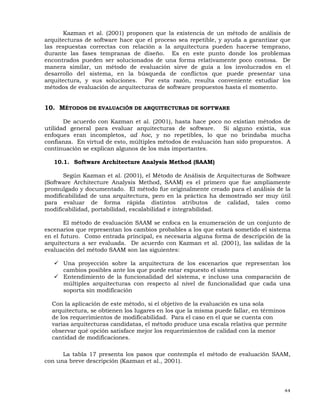 44
Kazman et al. (2001) proponen que la existencia de un método de análisis de
arquitecturas de software hace que el proceso sea repetible, y ayuda a garantizar que
las respuestas correctas con relación a la arquitectura pueden hacerse temprano,
durante las fases tempranas de diseño. Es en este punto donde los problemas
encontrados pueden ser solucionados de una forma relativamente poco costosa. De
manera similar, un método de evaluación sirve de guía a los involucrados en el
desarrollo del sistema, en la búsqueda de conflictos que puede presentar una
arquitectura, y sus soluciones. Por esta razón, resulta conveniente estudiar los
métodos de evaluación de arquitecturas de software propuestos hasta el momento.
10. MÉTODOS DE EVALUACIÓN DE ARQUITECTURAS DE SOFTWARE
De acuerdo con Kazman et al. (2001), hasta hace poco no existían métodos de
utilidad general para evaluar arquitecturas de software. Si alguno existía, sus
enfoques eran incompletos, ad hoc, y no repetibles, lo que no brindaba mucha
confianza. En virtud de esto, múltiples métodos de evaluación han sido propuestos. A
continuación se explican algunos de los más importantes.
10.1. Software Architecture Analysis Method (SAAM)
Según Kazman et al. (2001), el Método de Análisis de Arquitecturas de Software
(Software Architecture Analysis Method, SAAM) es el primero que fue ampliamente
promulgado y documentado. El método fue originalmente creado para el análisis de la
modificabilidad de una arquitectura, pero en la práctica ha demostrado ser muy útil
para evaluar de forma rápida distintos atributos de calidad, tales como
modificabilidad, portabilidad, escalabilidad e integrabilidad.
El método de evaluación SAAM se enfoca en la enumeración de un conjunto de
escenarios que representan los cambios probables a los que estará sometido el sistema
en el futuro. Como entrada principal, es necesaria alguna forma de descripción de la
arquitectura a ser evaluada. De acuerdo con Kazman et al. (2001), las salidas de la
evaluación del método SAAM son las siguientes:
Una proyección sobre la arquitectura de los escenarios que representan los
cambios posibles ante los que puede estar expuesto el sistema
Entendimiento de la funcionalidad del sistema, e incluso una comparación de
múltiples arquitecturas con respecto al nivel de funcionalidad que cada una
soporta sin modificación
Con la aplicación de este método, si el objetivo de la evaluación es una sola
arquitectura, se obtienen los lugares en los que la misma puede fallar, en términos
de los requerimientos de modificabilidad. Para el caso en el que se cuenta con
varias arquitecturas candidatas, el método produce una escala relativa que permite
observar qué opción satisface mejor los requerimientos de calidad con la menor
cantidad de modificaciones.
La tabla 17 presenta los pasos que contempla el método de evaluación SAAM,
con una breve descripción (Kazman et al., 2001).
 