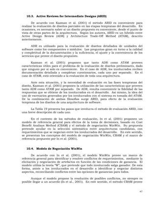 47
10.3. Active Reviews for Intermediate Designs (ARID)
De acuerdo con Kazman et al. (2001) el método ARID es conveniente para
realizar la evaluación de diseños parciales en las etapas tempranas del desarrollo. En
ocasiones, es necesario saber si un diseño propuesto es conveniente, desde el punto de
vista de otras partes de la arquitectura. Según los autores, ARID es un híbrido entre
Active Design Review (ADR) y Architecture Trade-Off Method (ATAM), descrito
anteriormente.
ADR es utilizado para la evaluación de diseños detallados de unidades del
software como los componentes o módulos. Las preguntas giran en torno a la calidad
y completitud de la documentación y la suficiencia, el ajuste y la conveniencia de los
servicios que provee el diseño propuesto.
Kazman et al. (2001) proponen que tanto ADR como ATAM proveen
características útiles para el problema de la evaluación de diseños preliminares, dado
que ninguno por sí solo es conveniente. En el caso de ADR, los involucrados reciben
documentación detallada y completan cuestionarios, cada uno por separado. En el
caso de ATAM, está orientado a la evaluación de toda una arquitectura.
Ante esta situación, y la necesidad de evaluación en las fases tempranas del
diseño, Kazman et al. (2001) proponen la utilización de las características que proveen
tanto ADR como ATAM por separado. De ADR, resulta conveniente la fidelidad de las
respuestas que se obtiene de los involucrados en el desarrollo. Así mismo, la idea del
uso de escenarios generados por los involucrados con el sistema es tomada del ATAM.
De la combinación de ambas filosofías surge ARID, para efecto de la evaluación
temprana de los diseños de una arquitectura de software.
La Tabla 19 presenta los pasos que involucra el método de evaluación ARID, con
una breve descripción de cada uno.
En el contexto de los métodos de evaluación, In et al. (2001) proponen un
modelo de referencia general para efectos de la toma de decisiones, basado en Cost
Benefit Analisys Method (CBAM) y el método de negociación WinWin. Su propuesta
pretende ayudar en la selección sistemática entre arquitecturas candidatas, con
requerimientos que se negocian entre los involucrados del desarrollo. En este sentido,
se presentan los conceptos del modelo de negociación WinWin, CBAM y el marco de
referencia propuesto por In et al. (2001).
10.4. Modelo de Negociación WinWin
De acuerdo con In et al. (2001), el modelo WinWin provee un marco de
referencia general para identificar y resolver conflictos de requerimientos, mediante la
elicitación y negociación de artefactos en función de las condiciones de ganancia. El
modelo utiliza la teoría “W”, que pretende que todo involucrado salga ganador. De esta
forma, asiste a los involucrados en el desarrollo a identificar y negociar distintos
aspectos, reconciliando conflictos entre las opciones de ganancias para todos.
Aunque el modelo propone la resolución de posibles conflictos, no siempre es
posible llegar a un acuerdo (In et al., 2001). En este sentido, el método CBAM provee
 