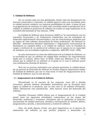 5
1. Calidad de Software
En un mundo cada vez más globalizado, donde cada día desaparecen las
barreras comerciales y culturales, la calidad aparece como una necesidad, pues
la calidad permite competir con mayores posibilidades de éxito. A pesar de que
la programación de sistemas no había sido concebida desde la perspectiva de la
calidad, la calidad en productos de software ha tenido un auge importante en la
sociedad informatizada de hoy (Azuma, 1999).
La Calidad de Software para Pressman (2002) es “la concordancia con los
requisitos funcionales y de rendimiento establecidos con los estándares de
desarrollo explícitamente documentados y con las características implícitas que
se espera de todo software desarrollado de forma profesional”. No obstante la
ISO/IEC (Intenational Standart Organitation u Organización Internacional de
Estándares en español) define a la calidad de software como la totalidad de
rasgos y atributos de un producto de software que le apoyan en su capacidad
de satisfacer sus necesidades explícitas o implícitas (ISO/IEC 9126, 1998).
Lo más interesante en estas dos definiciones de la Calidad de Software, es
la necesidad de que un software de calidad debe satisfacer los requerimientos
dados por el usuario. Ahora bien, la IEEE, citado por (Barbacci et al, 1995)
afirma que la calidad de un software es el grado en el cual el software posee
una combinación deseada de factores.
Pero sin un proceso sistemático que permita garantizar la calidad dentro
de un proceso de desarrollo de software no tendría ninguna importancia hablar
de Calidad de Software; por eso es vital tratar el tema de Aseguramiento de la
Calidad de Software, que es este proceso.
1.1 Aseguramiento de la Calidad de Software
Denominado en la mayoría de las empresas como QA o Quality
Assurance, permite elaborar actividades sistemáticas que se necesitan para
lograr la calidad en el producto, que en este caso es un software (Pressman,
2002). Obviamente esta planificación debe hacerse antes del desarrollo del
software.
También Pressman (2002) afirma que el Aseguramiento de la Calidad
puede tener las siguientes actividades: evaluaciones en las etapas del
desarrollo, auditorias y revisiones, estándares que se aplicarían al proyecto,
mecanismos de medida (métricas), métodos y herramientas de análisis, diseño,
programación y prueba, y documentación y control de software.
Esto, sin duda alguna, reviste una gran importancia en el proceso de
elaboración del software ya que permite proponer y desarrollar las
 